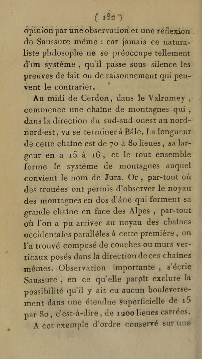 ( ISO opinion par une observation et une réflexion de Saussure même : car jamais ce natura- liste philosophe ne se préoccupe tellement d’tm système , qu’il passe sous silence les preuves de fait ou de raisonnement qui peu- vent le contrarier. Au midi de Cerdon, dans le Valromey , commence une chaîne de montagnes qui , dans la direction du sud-sud-ouest au nord- nord-est, va se terminer à Bâle. La longueur de cette chaîne est de 70 à 80 lieues, sa lar- geur en a i5 à 16 , et le tout ensemble forme le système de montagnes auquel convient le nom de Jura. Or , par-tout où des trouées ont permis d’observer le noyau des montagnes en dos d’âne qui forment sa grande chaîne en face des Alpes , par-tout où l’on a pu arriver au noyau des chaînes occidentales parallèles à cette première , on l’a trouvé composé de couches ou murs ver- ticaux posés dans la direction de ces chaînes mêmes. Observation importante , s’écrie Saussure , en ce qu’elle parolt exclure la possibilité qu’il y ait eu aucun bouleverse- ment dans une étendue superficielle de i5 par 80, c’est-à-dire, de îaoolieues carrées. A cet exemple d’ordre conservé sur une