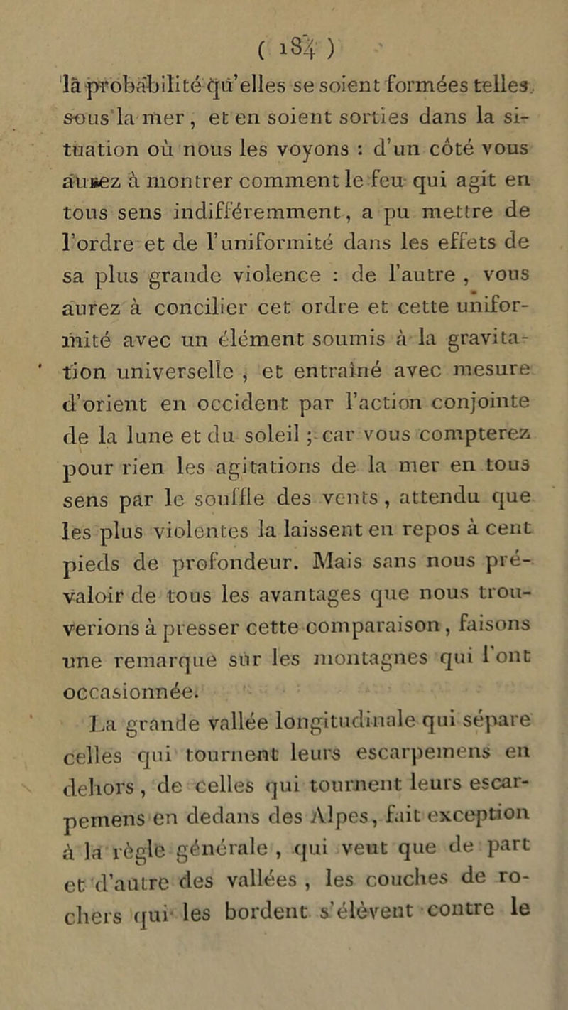 là probabilité qu elles se soient formées telles, sous la mer , et en soient sorties dans la si- tuation où nous les voyons : d’un côté vous àuiiez à montrer comment le feu qui agit en tous sens indifféremment, a pu mettre de l’ordre et de l’uniformité dans les effets de sa plus grande violence : de l’autre , vous aurez à concilier cet ordre et cette unifor- mité avec un élément soumis à la gravita- tion universelle , et entraîné avec mesure d’orient en occident par l’action conjointe de la lune et du soleil ; car vous compterez pour rien les agitations de la mer en tous sens par le souffle des vents, attendu que les plus violentes la laissent en repos à cent pieds de profondeur. Mais sans nous pré- valoir de tous les avantages que nous trou- verions à presser cette comparaison , faisons une remarque sur les montagnes qui 1 ont occasionnée. La grande vallée longitudinale qui sépare celles qui tournent leurs escarpemens en dehors, de celles qui tournent leurs escar- pemens en dedans des Alpes, fait exception à la règle générale , qui veut que de part et d’autre des vallées , les couches de ro- chers qui les bordent s’élèvent contre le