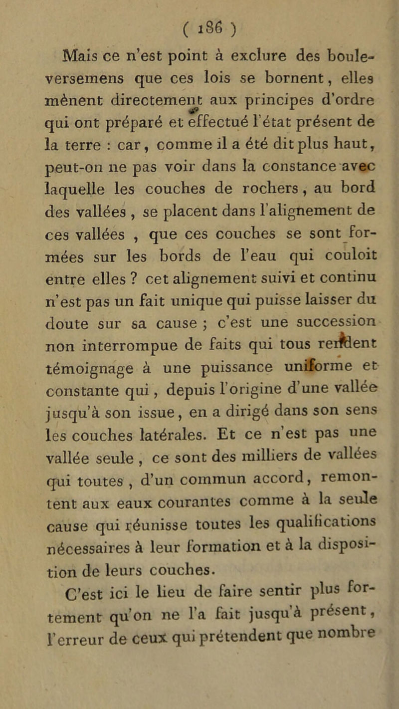 Mais ce n’est point à exclure des boule- versemens que ces lois se bornent, elles mènent directement aux principes d’ordre qui ont préparé et effectué l’état présent de la terre : car, comme il a été dit plus haut, peut-on ne pas voir dans la constance avec laquelle les couches de rochers, au bord des vallées , se placent dans l’alignement de ces vallées , que ces couches se sont for- mées sur les bords de l’eau qui couloit entre elles ? cet alignement suivi et continu n’est pas un fait unique qui puisse laisser du doute sur sa cause ; c’est une succession non interrompue de faits qui tous relient témoignage à une puissance uniforme et constante qui, depuis l’origine d une vallée jusqu’à son issue, en a dirigé dans son sens les couches latérales. Et ce n’est pas une vallée seule , ce sont des milliers de vallées qui toutes , d’un commun accord, remon- tent aux eaux courantes comme à la seule cause qui réunisse toutes les qualifications nécessaires à leur formation et à la disposi- tion de leurs couches. C’est ici le lieu de faire sentir plus for- tement qu’on ne l’a fait jusqu’à présent, l’erreur de ceux qui prétendent que nombre