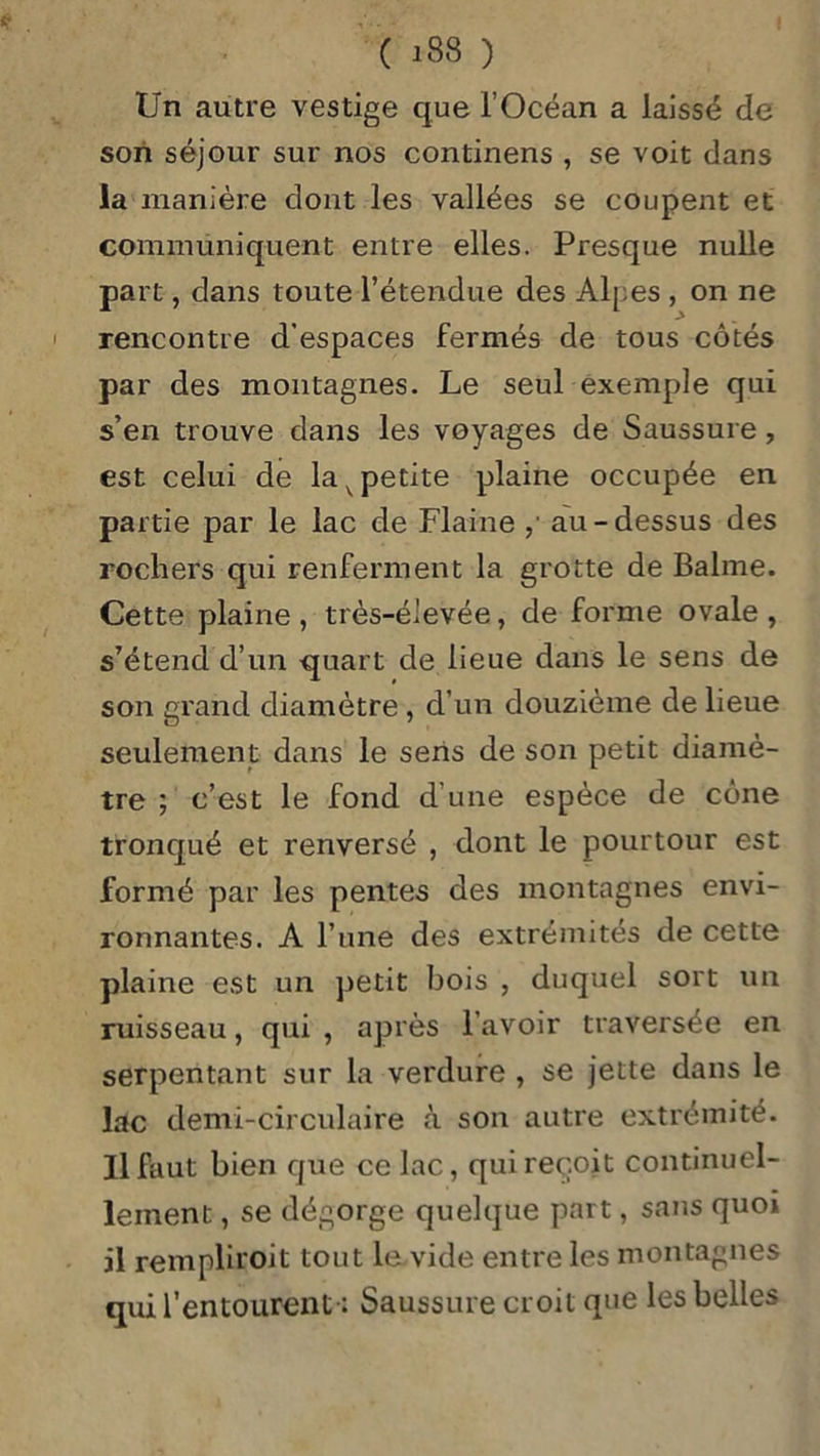 Un autre vestige que l’Océan a laissé de son séjour sur nos continens , se voit dans la manière dont les vallées se coupent et communiquent entre elles. Presque nulle part, dans toute l’étendue des Alpes , on ne rencontre d'espaces fermés de tous côtés par des montagnes. Le seul exemple qui s’en trouve dans les voyages de Saussure, est celui de la v petite plaine occupée en partie par le lac de Flaine au-dessus des rochers qui renferment la grotte de Balme. Cette plaine , très-élevée, de forme ovale , s’étend d’un quart de lieue dans le sens de son grand diamètre, d’un douzième de lieue seulement dans le sens de son petit diamè- tre ; c’est le fond d une espèce de cône tronqué et renversé , dont le pourtour est formé par les pentes des montagnes envi- ronnantes. A l’une des extrémités de cette plaine est un petit bois , duquel sort un ruisseau, qui, après l’avoir traversée en serpentant sur la verdure , se jette dans le lac demi-circulaire à son autre extrémité. Il faut bien que ce lac, qui reçoit continuel- lement , se dégorge quelque part, sans quoi il rempliroit tout le vide entre les montagnes qui l’entourent-: Saussure croit que les belles