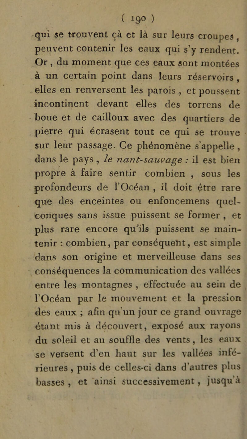 qui se trouvent çà et là sur leurs croupes , peuvent contenir les eaux qui s’y rendent. Or , du moment que ces eaux sont montées à un certain point dans leurs réservoirs , elles en renversent les parois , et poussent incontinent devant elles des torrens de boue et de cailloux avec des quartiers de pierre qui écrasent tout ce qui se trouve sur leur passage. Ce phénomène s'appelle , dans le pays, le nanb-sauvctge : il est bien propre à faire sentir combien , sous les profondeurs de l’Océan , il doit être rare que des enceintes ou enfoncemens quel- conques sans issue puissent se former , et plus rare encore qu'ils puissent se main- tenir : combien, par conséquent, est simple dans son origine et merveilleuse dans ses conséquences la communication des vallées entre les montagnes , effectuée au sein de l’Océan par le mouvement et la pression des eaux ; afm qu’un jour ce grand ouvrage étant mis à découvert, exposé aux rayons du soleil et au souffle des vents, les eaux se versent d’en haut sur les vallées infé- rieures , puis de celles-ci dans d'autres plus basses , et ainsi successivement, jusqu’à