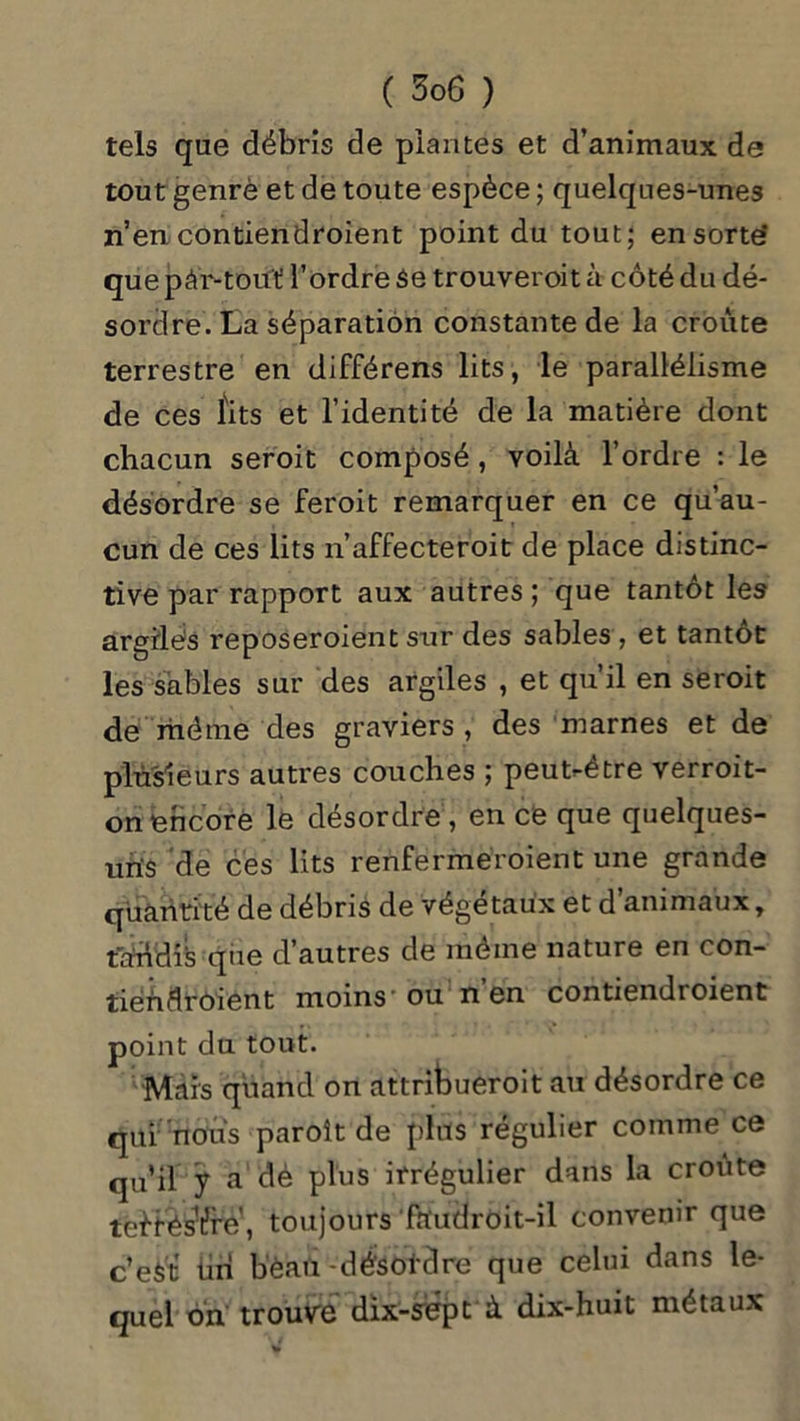 tels que débris de plantes et d’animaux de tout genrè et de toute espèce ; quelques-unes n’en contiendroient point du tout; en sorte’ que pàr-tout' l’ordre 3e trouveroit à côté du dé- sordre. La séparation constante de la croûte terrestre en différens lits, le parallélisme de ces fits et l’identité de la matière dont chacun seroit composé, voilà l’ordre : le désordre se feroit remarquer en ce qu’au- cun de ces lits n’affecteroit de place distinc- tive par rapport aux autres ; que tantôt les argilés reposeroient sur des sables, et tantôt les sables sur des argiles , et qu’il en seroit de même des graviers, des marnes et de plusieurs autres couches ; peut-être verroit- on encore le désordre , en ce que quelques- uns de ces lits renfermeroient une grande quantité de débris de végétaux et d’animaux, tandis que d autres de même nature en con- tiéndroient moins' ou n en contiendioient point du tout. Mais quand on attriWroit au désordre ce qui nous paroît de plus régulier comme ce qu’il y a dé plus irrégulier dans la croûte tei-fés^re’, toujours faudroit-il convenir que c’est tin bèaii-dé'sol'dre que celui dans le- quel on trouve dix-sep t à dix-huit métaux