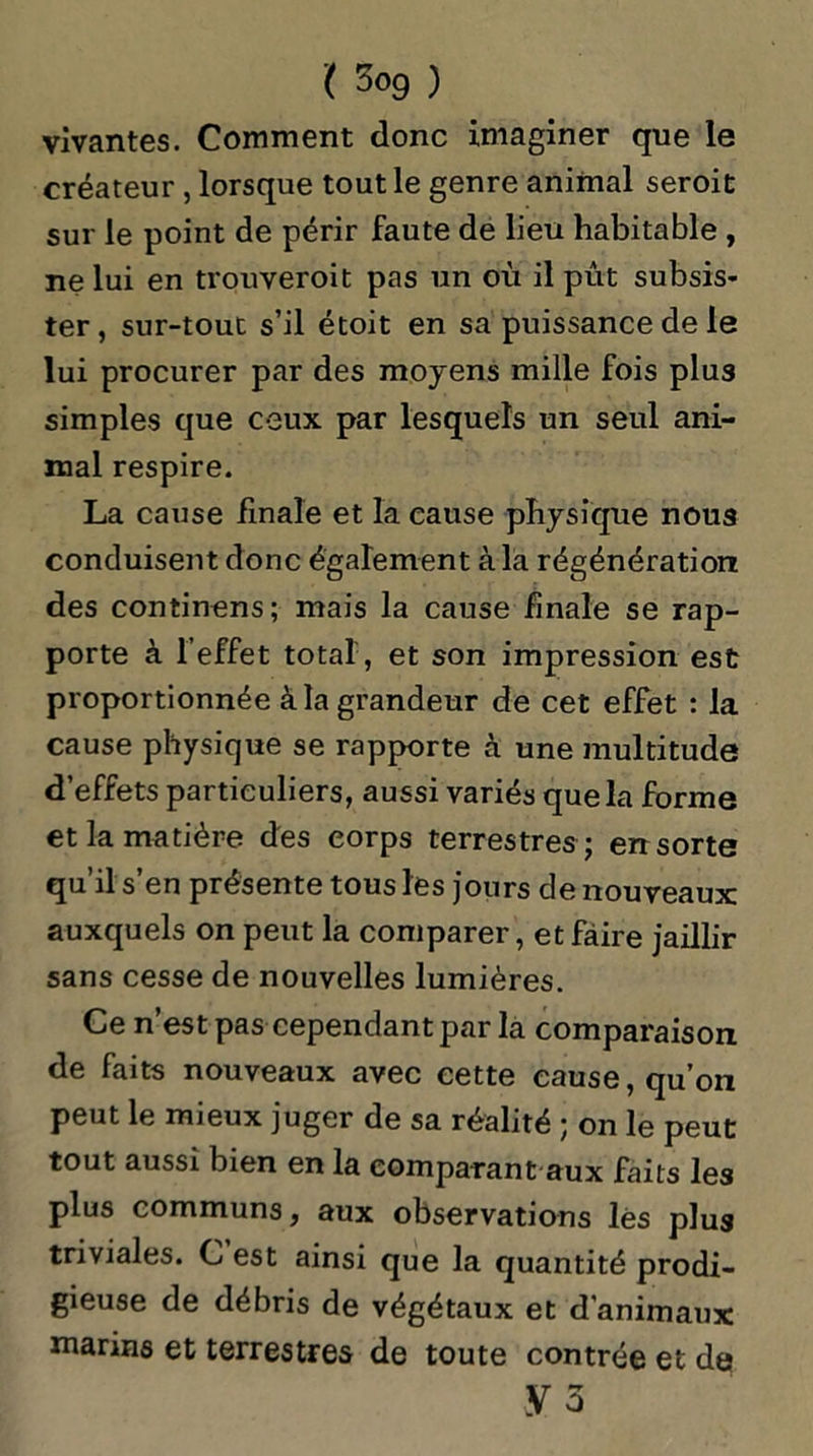 vivantes. Comment donc imaginer que le créateur, lorsque tout le genre animal seroit sur le point de périr faute de lieu habitable , ne lui en trouveroit pas un où il pût subsis- ter, sur-tout s’il étoit en sa puissance de le lui procurer par des moyens mille fois plu3 simples que ceux par lesquels un seul ani- mal respire. La cause finale et la cause physique nous conduisent donc également à la régénération des continens; mais la cause finale se rap- porte à l’effet total, et son impression est proportionnée à la grandeur de cet effet : la cause physique se rapporte à une multitude d’effets particuliers, aussi variés que la forme et la matière des corps terrestres ; err sorte qu’il s en présente tous les jours de nouveaux auxquels on peut la comparer, et faire jaillir sans cesse de nouvelles lumières. Ce n’est pas cependant par la comparaison de faits nouveaux avec cette cause, qu’on peut le mieux juger de sa réalité ; on le peut tout aussi bien en la comparant aux faits les plus communs, aux observations lès plus triviales. C est ainsi que la quantité prodi- gieuse de débris de végétaux et d’animaux marins et terrestres de toute contrée et da