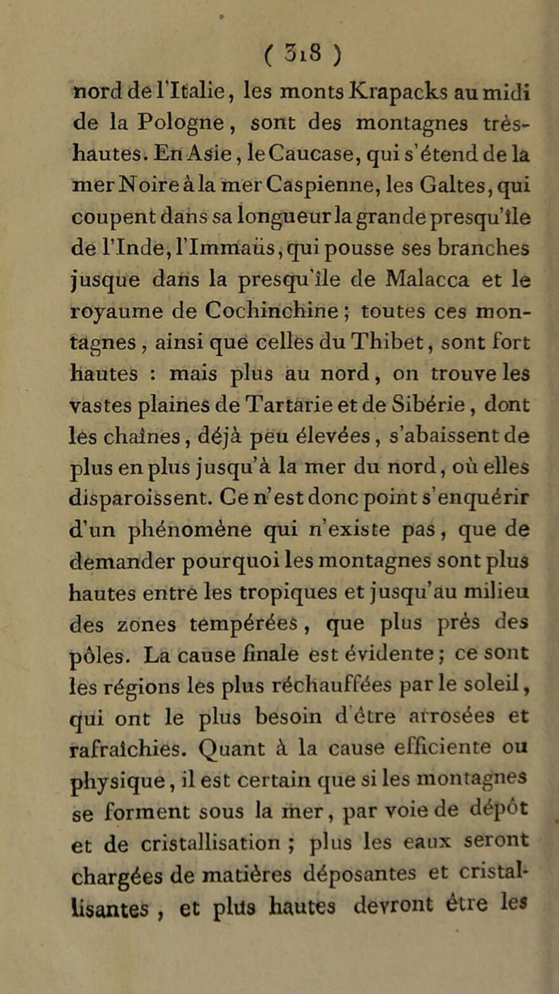 nord de l’Italie, les monts Krapacks au midi de la Pologne, sont des montagnes très- hautes. En Asie, le Caucase, qui s’étend de la mer Noire àla mer Caspienne, les Galtes, qui coupent dans sa longueur la grande presqu’île de l’Inde, l’Immaüs,qui pousse ses branches jusque dans la presqu’île de Malacca et le royaume de Cochinchine ; toutes ces mon- tagnes , ainsi que celles du Thibet, sont fort hautes : mais plus au nord, on trouve les vastes plaines de Tartarie et de Sibérie, dont les chaînes, déjà peu élevées, s’abaissent de plus en plus jusqu’à la mer du nord, où elles disparoissent. Ce n’est donc point s’enquérir d’un phénomène qui n’existe pas, que de demander pourquoi les montagnes sont plus hautes entre les tropiques et jusqu’au milieu des zones tempérées, que plus prés des pôles. La cause finale est évidente ; ce sont les régions les plus réchauffées par le soleil, qui ont le plus besoin d être arrosées et rafraîchies. Quant à la cause efficiente ou physique, il est certain que si les montagnes se forment sous la mer, par voie de dépôt et de cristallisation ; plus les eaux seront chargées de matières déposantes et cristal- lisantes , et plus hautes devront être les