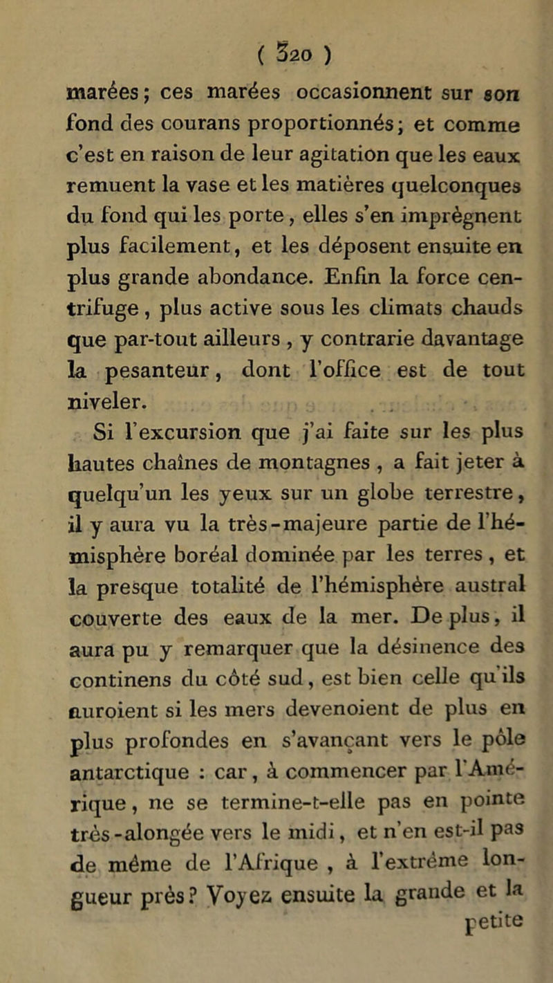 marées; ces marées occasionnent sur son fond des courans proportionnés; et comme c’est en raison de leur agitation que les eaux remuent la vase et les matières quelconques du fond qui les porte, elles s’en imprègnent plus facilement, et les déposent ensuite en plus grande abondance. Enfin la force cen- trifuge , plus active sous les climats chauds que par-tout ailleurs , y contrarie davantage la pesanteur, dont l’office est de tout niveler. Si l’excursion que j’ai faite sur les plus hautes chaînes de montagnes , a fait jeter à quelqu’un les yeux sur un globe terrestre, il y aura vu la très-majeure partie de l’hé- misphère boréal dominée par les terres , et la presque totalité de l’hémisphère austral couverte des eaux de la mer. De plus, il aura pu y remarquer que la désinence des continens du côté sud, est bien celle qu ils nuroient si les mers devenoient de plus en plus profondes en s’avançant vers le pôle antarctique : car, à commencer par l'Amé- rique , ne se termine-t-elle pas en pointe très-alongée vers le midi, et n’en est-il pas de même de l’Afrique , à l’extrême lon- gueur près? Voyez, ensuite la grande et la