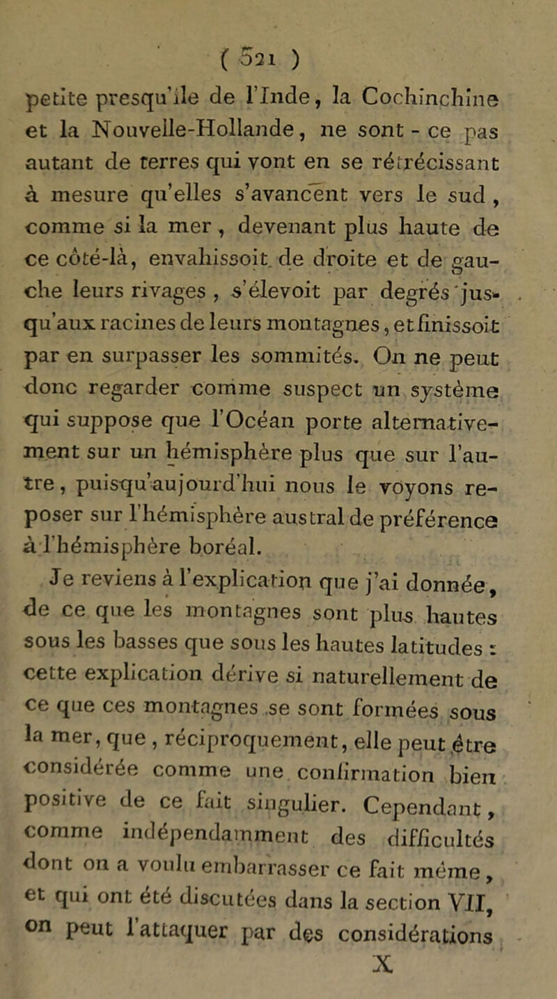 ( 021 ) petite presqu'île de l’Inde, la Cochînchine et la Nouvelle-Hollande, ne sont - ce pas autant de terres qui vont en se rétrécissant à mesure qu’elles s’avancent vers le sud , comme si la mer , devenant plus haute de ce côté-là, envakissoit de droite et de gau- che leurs rivages , s’élevoit par degrés jus- qu aux racines de leurs montagnes, etfinissoit par en surpasser les sommités. On ne peut donc regarder comme suspect un système qui suppose que l’Océan porte alternative- ment sur un hémisphère plus que sur l’au- tre, puisqu’aujourd hui nous le voyons re- poser sur l’hémisphère austral de préférence à l'hémisphère boréal. Je reviens à l’explication que j’ai donnée, de ce que les montagnes sont plus hautes sous les basses que sous les hautes latitudes : cette explication dérive si naturellement de ce que ces montagnes se sont formées sous la mer, que , réciproquement, elle peut être considérée comme une confirmation bien positive de ce lait singulier. Cependant, comme indépendamment des difficultés dont on a voulu embarrasser ce fait même, et qui ont été discutées dans la section VII^ on peut 1 attaquer par des considérations