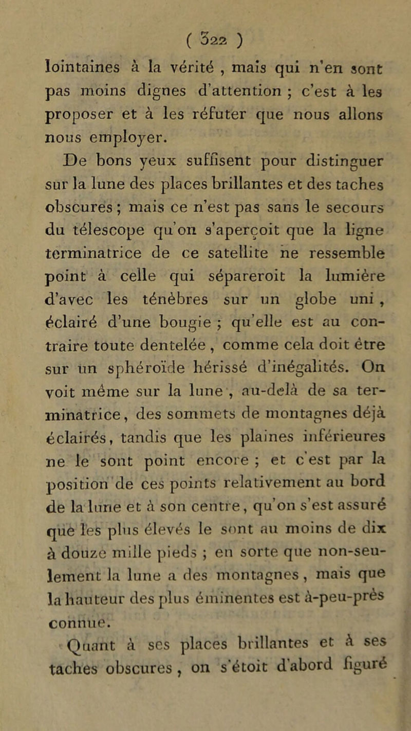 lointaines à la vérité , mais qui n’en sont pas moins clignes d’attention ; c’est à les proposer et à les réfuter que nous allons nous employer. De bons yeux suffisent pour distinguer sur la lune des places brillantes et des taches obscures ; mais ce n’est pas sans le secours du télescope qu’on s’aperçoit que la ligne terminatrice de ce satellite ne ressemble point à celle qui sépareroit la lumière d’avec les ténèbres sur un globe uni , éclairé d’une bougie ; qu elle est au con- traire toute dentelée , comme cela doit être sur un sphéroïde hérissé d’inégalités. On voit même sur la lune , au-delà de sa ter- minatrice, des sommets de montagnes déjà éclairés, tandis que les plaines inférieures ne le sont point encore ; et c’est par la position de ces points relativement au bord de la lune et à son centre, qu’on s’est assuré que les plus élevés le sont au moins de dix à douze mille pieds ; en sorte que non-seu- lement la lune a des montagnes , mais que la hauteur des plus éminentes est à-peu-près connue. Quant à ses places brillantes et à ses taches obscures, on s'étoit dabord figuré