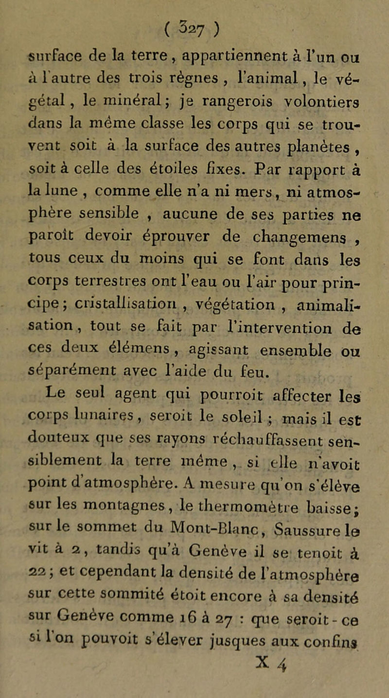 surface de la terre , appartiennent à l’un on à l autre des trois règnes , l’animal, le vé- gétal , le minéral; je rangerois volontiers dans la même classe les corps qui se trou- vent soit à la surface des autres planètes , soit à celle des étoiles fixes. Par rapport à la lune , comme elle n’a ni mers, ni atmos- phère sensible , aucune de ses parties ne paroit devoir éprouver de changemens , tous ceux du moins qui se font dans les corps terrestres ont l’eau ou l’air pour prin- cipe ; cristallisation , végétation , animali- sation , tout se fait par l’intervention de ces deux élémens , agissant ensemble ou séparément avec l’aide du feu. Le seul agent qui pourroit affecter les corps lunaires, seroit le soleil ; mais il est douteux que ses rayons réchauffassent sen- siblement la terre même , si elle n'a voit point d’atmosphère. A mesure qu’on s'élève sur les montagnes, le thermomètre baisse; sur le sommet du Mont-Blanc, Saussure le vit à 2, tandis qu à Genève il se tenoit à 22 ; et cependant la densité de l atmosphére sur cette sommité étoit encore à sa densité sur Genève comme 16 à 27 : que seroit-ce si Ion pouvoit s’élever jusques aux confins X4