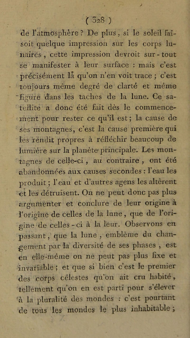 ( 028 ) de l'atmosphère ? De plus, si le soleil Fai- soit quelque impression sur les corps lu- nairés , cette impression devroit sut-tout se manifester à leur surface : mais c’est précisément la qu’on n’en voit trace ; c’est toujours même degré de clarté et même figure dans les taches de la lune. Ce sa- teilite a donc été fait dès le commence- ment pour rester ce qu’il est ; la cause de ses montagnes, c’est la cause première qui les rendit propres à réfléchir beaucoup de lumière sur la planète principale. Les mon- tagnes de celle-ci , au contraire , ont été abandonnées aux causes secondes : l’eau les produit ; l’eau et d’autres agens les altèrent et les détruisent. On ne peut donc pas plus argumenter et conclure de leur origine à l’origine de celles de la lune, que de l’ori- gine de celles-ci à la leur. Observons en passant, que la lune, emblème du chan- gement par la diversité de ses phases , est en elle-même on ne peut pas plus fixe et invariable ; et que si bien c’est le premier des cotps célestes qu’on ait cru habité, tellement qu’on en est parti pour s’élever à la pluralité des mondes : c’est pourtant de tous les mondes le plus inhabitable >