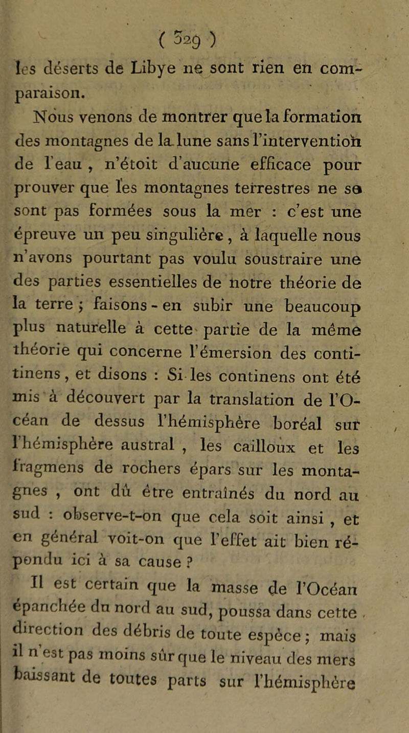 ( 5*9 ) les déserts de Libye ne sont rien en com- paraison. Nous venons de montrer que la formation des montagnes de la. lune sans l’intervention de l'eau , n’étoit d’aucune efficace pour prouver que les montagnes terrestres ne sa sont pas formées sous la mer : c’est une épreuve un peu singulière , à laquelle nous n’avons pourtant pas voulu soustraire une des parties essentielles de notre théorie de la terre ; faisons - en subir une beaucoup plus naturelle à cette partie de la même théorie qui concerne l’émersion des conti- tinens, et disons : Si les continens ont été mis à découvert par la translation de l’O- céan de dessus l’hémisphère boréal sur l'hémisphère austral , les cailloux et les fragmens de rochers épars sur les monta- gnes , ont dû être entraînés du nord au sud : observe-t-on que cela soit ainsi , et en général voit-on que l’effet ait bien ré- pondu ici à sa cause ? Il est certain que la masse de l’Océan épanchée dn nord au sud, poussa dans cette . direction des débris de toute espèce ; mais il n est pas moins sûr que le niveau des mers baissant de toutes parts sur l’hémisphère