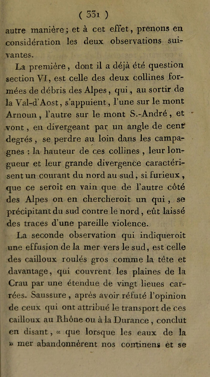 autre manière ; et à cet effet, prenons en considération les deux observations sui- vantes. La première, dont il a déjà été question section VI, est celle des deux collines for- mées de débris des Alpes, qui, au sortir de la Val-d’Aost, s’appuient, l’une sur le mont Arnoun, l’autre sur le mont S.-André, et vont, en divergeant par un angle de centf degrés , se perdre au loin dans les campa- gnes : la hauteur de ces collines , leur lon- gueur et leur grande divergence caractéri- sent un courant du nord au sud, si furieux , que ce seroit en vain que de l’autre côté des Alpes on en chercheroit un qui , se précipitant du sud contre le nord, eût laissé des traces d’une pareille violence. La seconde observation qui indiqueroit une effusion de la mer vers le sud, est celle des cailloux roulés gros comme la tète et davantage, qui couvrent les plaines de la Crau par une étendue de vingt lieues car- rées. Saussure , après avoir réfuté l’opinion de ceux qui ont attribué le transport de ces cailloux au Rhône ou à la Durance , conclut en disant, « que lorsque les eaux de la » mer abandonnèrent nos corrtinens et se