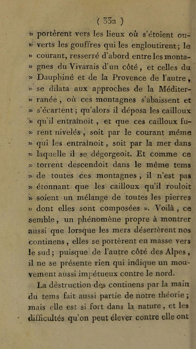 » portèrent vers les lieux ou s’étolent ou- » verts les gouffres qui les engloutirent ; le » courant, resserré d’abord entre les monta- w gnes du Vivarais d’un côté, et celles du » Dauphiné et de la Provence de l’autre, « se dilata aux approches de la Méditer- s> ranée , où ces montagnes s’abaissent et a> s’écartent ; qu’alors il déposa les cailloux >5 qu’il entraînait , et que ces cailloux fu- 5) rent nivelés , soit par le courant même » qui les entrainoit , soit par la mer dans » laquelle il se dégorgeoit. Et comme ce » torrent descendoit dans le même tems » de toutes ces montagnes , il n’est pas » étonnant que les cailloux qu’il rouloit » soient un mélange de toutes les pierres » dont elles sont composées ». Voilà , ce semble, un phénomène propre à montrer aussi que lorsque les mers désertèrent nos continens , elles se portèrent en masse vers le sud ; puisque de l’autre côté des Alpes , il ne se présente rien qui indique un mou- vement aussi impétueux contre le nord. La destruction des continens par la main du tems fait aussi partie de notre théorie ; mais elle est si fort dans La nature , et les difficultés qu’on peut élever contre elle ont