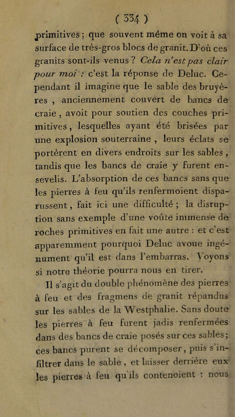 primitives ; que souvent même on voit à sa surface de très-gros blocs de granit. D’où ces granits sont-ils venus ? Cela n est: pas clair pour moi : c’est la réponse de Deluc. Ce- pendant il imagine que le sable des bruyè- res , anciennement couvert de bancs de craie , avoit pour soutien des couches pri- mitives , lesquelles ayant été brisées par une explosion souterraine , leurs éclats se portèrent en divers endroits sur les sables , tandis que les bancs de craie y furent en- sevelis. L’absorption de ces bancs sans que les pierres à feu qu’ils renfermoient dispa- russent , fait ici une difficulté ; la disrup- tion sans exemple d’une voûte immense de roches primitives en fait une autre : et c’est apparemment pourquoi Deluc avoue ingé- nument qu’il est dans l’embarras. Voyons si notre théorie pourra nous en tirer. Il s’agit du double phénomène des pierres à feu et des fragmens de granit répandus sur les sables de la Westphalie. Sans doute les pierres à feu furent jadis renfermées dans des bancs de craie posés sur ces sables; ces bancs purent se décomposer, puis s’in- filtrer dans le sable , et laisser derrière eux les pierres à feu qu'ils contenoient : nous