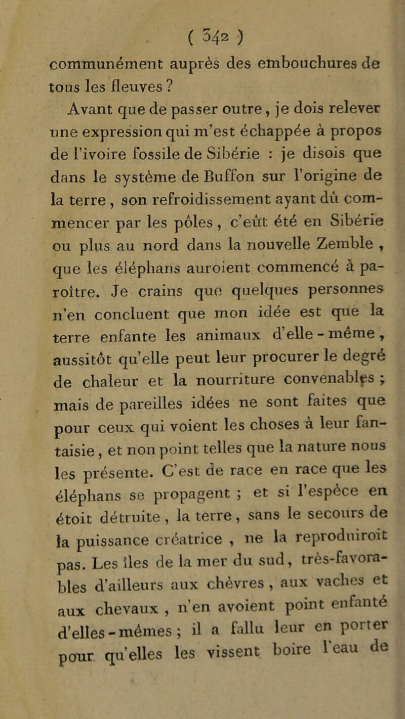 communément auprès des embouchures de tous les fleuves ? Avant que de passer outre, je dois relever une expression qui m’est échappée à propos de l’ivoire fossile de Sibérie : je disois que dans le système de Buffon sur l’origine de la terre , son refroidissement ayant dû com- mencer par les pôles, c’eût été en Sibérie ou plus au nord dans la nouvelle Zemble , que les éJéphans auroient commencé à pa- roître. Je crains que quelques personnes n’en concluent que mon idée est que la terre enfante les animaux d’elle - même , aussitôt quelle peut leur procurer le degré de chaleur et la nourriture convenables ; mais de pareilles idées ne sont faites que pour ceux qui voient les choses à leur fan- taisie , et non point telles que la nature nous les présente. C’est de race en race que les éléphans se propagent ; et si l’espèce en étoit détruite , la terre , sans le secours de la puissance créatrice , ne la reproduiroit pas. Les îles de la mer du sud, très-favora- bles d’ailleurs aux chèvres , aux vaches et aux chevaux , n’en avoient point enfanté d’elles-mêmes; il a fallu leur en porter pour quelles les vissent boire 1 eau de