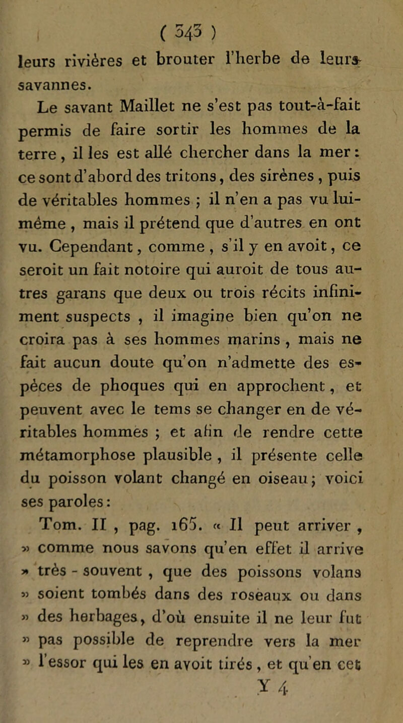 ( 545 ) leurs rivières et brouter l’herbe cle leurs: savannes. Le savant Maillet ne s’est pas tout-à-fait permis de faire sortir les hommes de la terre , il les est allé chercher dans la mer : ce sont d’abord des tritons, des sirènes , puis de véritables hommes ; il n’en a pas vu lui- méme , mais il prétend que d’autres en ont vu. Cependant, comme , s’il y en avoit, ce seroit un fait notoire qui auroit de tous au- tres garans que deux ou trois récits infini- ment suspects , il imagine bien qu’on ne croira pas à ses hommes marins , mais ne fait aucun doute qu’on n’admette des es- pèces de phoques qui en approchent, et peuvent avec le tems se changer en de vé- ritables hommes ; et afin de rendre cette métamorphose plausible , il présente celle du poisson volant changé en oiseau; voici ses paroles : Tom. II , pag. i65. « Il peut arriver , » comme nous savons qu’en effet il arrive » très - souvent , que des poissons volans 3) soient tombés dans des roseaux ou dans 3> des herbages, d’où ensuite il ne leur fut ” pas possible de reprendre vers la mer 33 1 essor qui les en avoit tirés , et qu’en cet Y 4