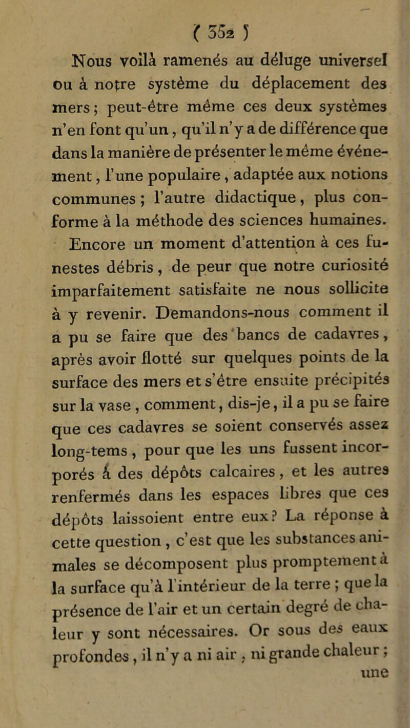 Nous voilà ramenés au déluge universel ou à notre système du déplacement des mers ; peut-être même ces deux systèmes n’en font qu’un, qu’il n’y a de différence que dans la manière de présenter le même événe- ment , l’une populaire, adaptée aux notions communes ; l’autre didactique, plus con- forme à la méthode des sciences humaines. Encore un moment d’attention à ces fu- nestes débris, de peur que notre curiosité imparfaitement satisfaite ne nous sollicite à y revenir. Demandons-nous comment il a pu se faire que des bancs de cadavres, après avoir flotté sur quelques points de la surface des mers et s’être ensuite précipités sur la vase, comment, dis-je, il a pu se faire que ces cadavres se soient conservés assez long-tems , pour que les uns fussent incor- porés à des dépôts calcaires, et les autres renfermés dans les espaces libres que ces dépôts laissoient entre eux? La réponse à cette question , c’est que les substances ani- males se décomposent plus promptement à la surface qu’à 1 intérieur de la terre ; que la présence de l’air et un certain degré de cha- leur y sont nécessaires. Or sous des eaux profondes, il n’y a ni air , ni grande chaleur, une