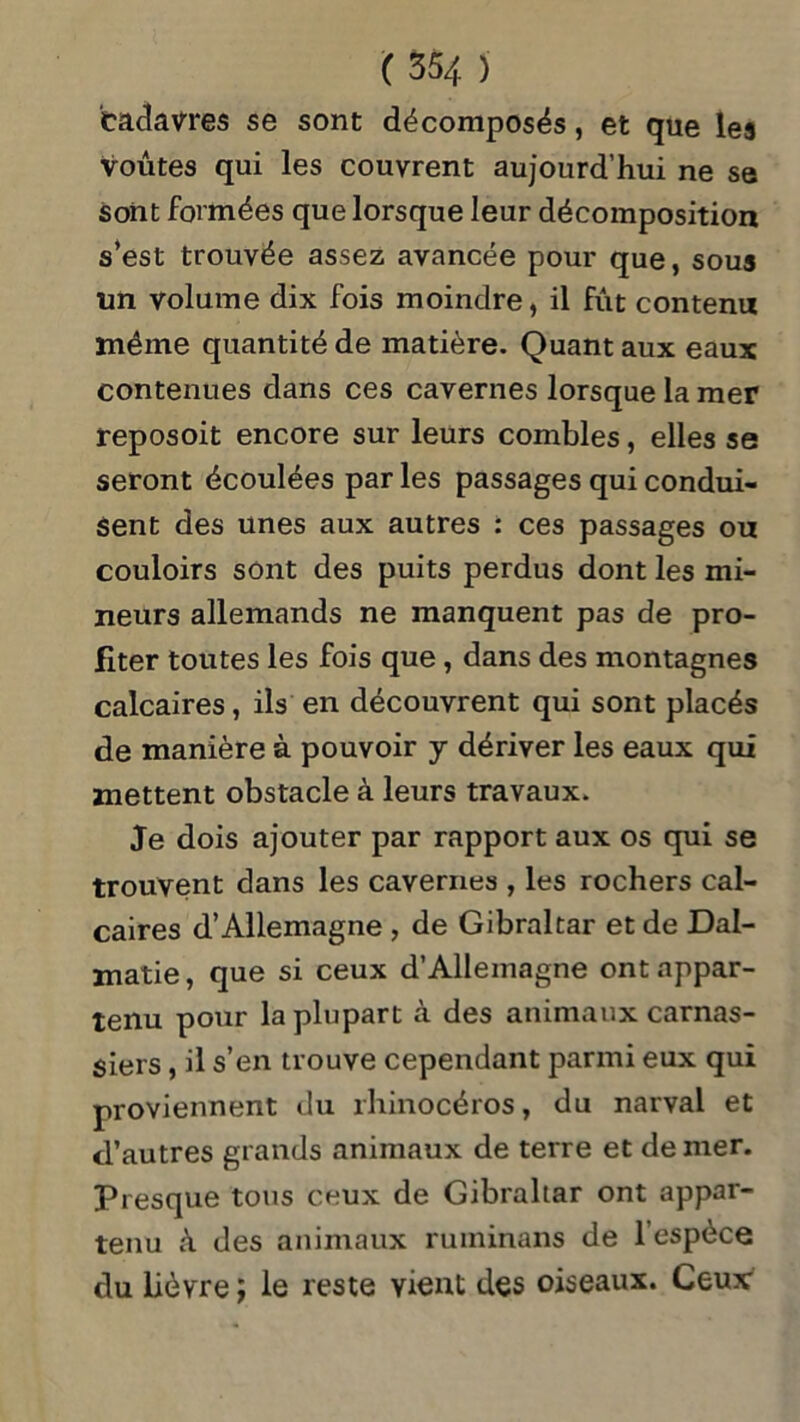 cadavres se sont décomposés, et que les voûtes qui les couvrent aujourd’hui ne se sont formées que lorsque leur décomposition s’est trouvée assez avancée pour que, sous un volume dix fois moindre, il fût contenu même quantité de matière. Quant aux eaux contenues dans ces cavernes lorsque la mer reposoit encore sur leurs combles, elles se seront écoulées par les passages qui condui- sent des unes aux autres : ces passages ou couloirs sont des puits perdus dont les mi- neurs allemands ne manquent pas de pro- fiter toutes les fois que, dans des montagnes calcaires , ils en découvrent qui sont placés de manière à pouvoir y dériver les eaux qui mettent obstacle à leurs travaux. Je dois ajouter par rapport aux os qui se trouvent dans les cavernes , les rochers cal- caires d’Allemagne , de Gibraltar et de Dal- matie, que si ceux d’Allemagne ont appar- tenu pour la plupart à des animaux carnas- siers , il s’en trouve cependant parmi eux qui proviennent du rhinocéros, du narval et d’autres grands animaux de terre et de mer. Presque tous ceux de Gibraltar ont appar- tenu à des animaux ruminans de l’espèce du lièvre ; le reste vient des oiseaux. Ceux