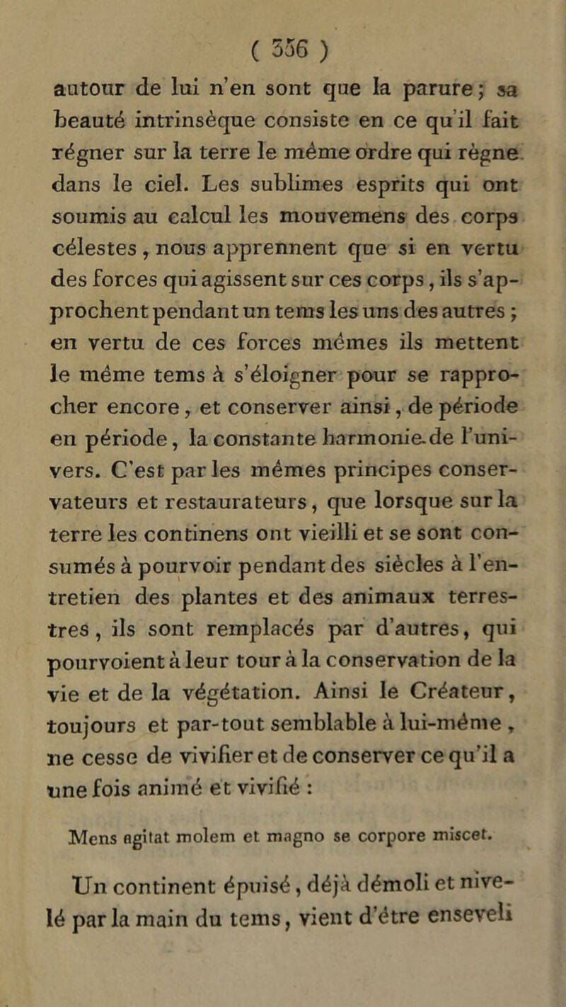 autour de lui n’en sont que la parure ; sa beauté intrinsèque consiste en ce qu’il fait régner sur la terre le même ordre qui règne dans le ciel. Les sublimes esprits qui ont soumis au calcul les mouvemens des corps célestes , nous apprennent que si en vertu des forces qui agissent sur ces corps, ils s’ap- prochent pendant un tems les uns des autres ; en vertu de ces forces mêmes ils mettent le même tems à s’éloigner pour se rappro- cher encore, et conserver ainsi, de période en période, la constante hnrmonie.de l’uni- vers. C'est par les mêmes principes conser- vateurs et restaurateurs, que lorsque sur la terre les continens ont vieilli et se sont con- sumés à pourvoir pendant des siècles à l’en- tretien des plantes et des animaux terres- tres , ils sont remplacés par d’autres, qui pourvoient à leur tour à la conservation de la vie et de la végétation. Ainsi le Créateur, toujours et par-tout semblable à lui-même T ne cesse de vivifier et de conserver ce qu’il a une fois animé et vivifié : Mens ngitat molem et magno se corpore miscet. Un continent épuisé, déjà démoli et nive- lé parla main du tems, vient d’être enseveli