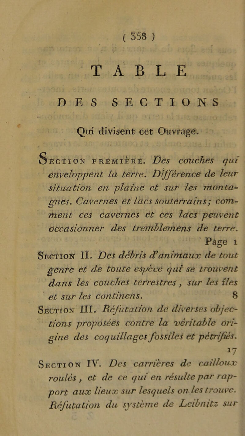 TABLE DES SECTIONS Qui divisent cet Ouvrage. Section première. Des couches qui enveloppent la terre. Différence de leur situation en plaine et sur les monta- gnes. Cavernes et lacs souterrains ; com- ment ces cavernes et ces lacs peuvent occasionner des tremblemens de terre. Page i Secïion II. Des débris d’animaux de tout genre et de toute espèce qui se trouvent dans les couches terrestres, sur les iles et sur les continens. 8 Section III. Réfutation de diverses objec- tions proposées contre la 'véritable ori- gine des coquillages fossiles et pétrifiés. 17 Section IV. Des carrières de cailloux roulés , et de ce qui en résulte par rap- port aux lieux sur lesquels on les trouve. Réfutation du système de Leibnitz sur