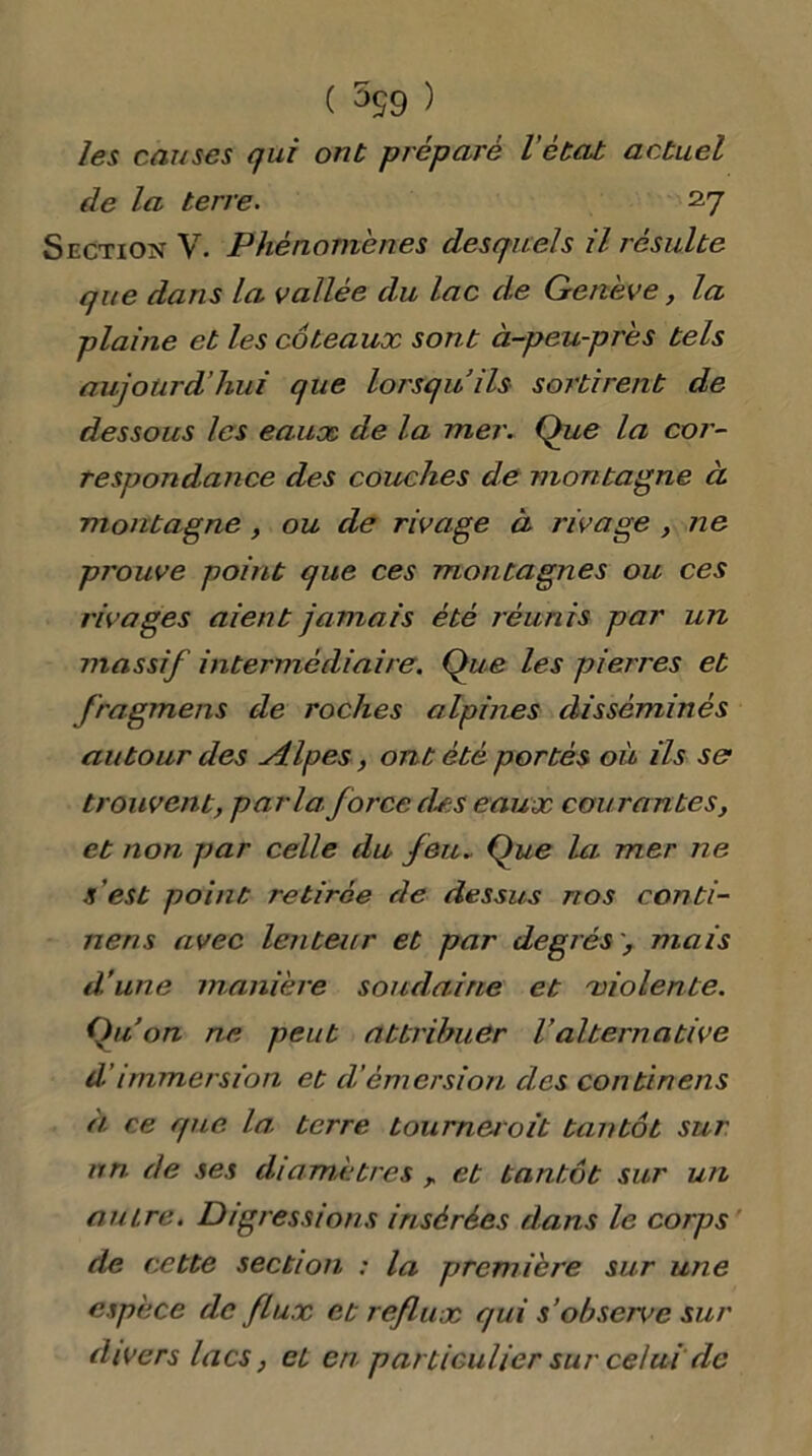 ( 599 ) les causes qui ont préparé l'état actuel de la terre. 27 Section V. Phénomènes desquels il résulte que dans la vallée du lac de Genève, la plaine et les coteaux sont à-peu-près tels aujourd'hui que lorsqu’ils sortirent de dessous les eaux de la mer. Que la cor- respondance des couches de montagne à montagne, ou de rivage à rivage , ne prouve point que ces montagnes ou ces rivages aient jamais été réunis par un massif intermédiaire. Que les pierres et fragmens de roches alpines disséminés autour des Alpes, ont été portés où ils se trouvent, parla, force des eaux courantes, et non par celle du feu- Que la mer ne s est point retirée de dessus nos conti- nens avec lenteur et par degrés > mais d’une manière soudaine et violente. Qu’on ne peut attribuer l’alternative d’immersion et d’émersion des continens à ce que la. terre tournerait tantôt sur un de ses diamètres , et tantôt sur un autre. Digressions insérées dans le corps de cette section : la première sur une espèce de flux et reflux qui s ’observe sur divers lacs, et en particulier sur celui de