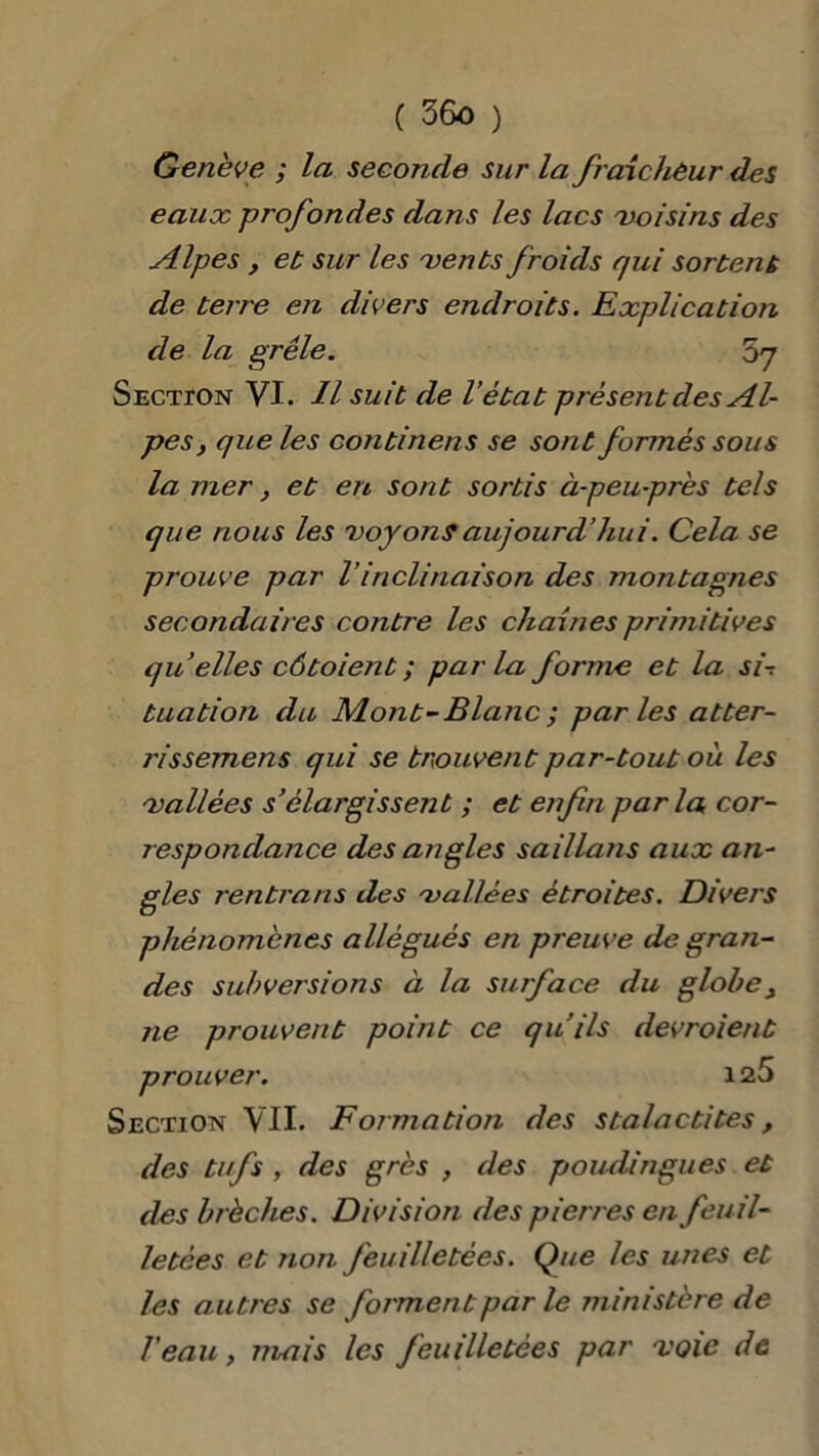 Genève ; la seconde sur la fraîcheur des eaux profondes dans les lacs voisins des Alpes, et sur les vents froids r/ui sortent de terre en divers endroits. Explication de la grêle. ’ô'j Sectïon VI. Il suit de l’état présent des Al- pes } que les continens se sont formés sous la mer, et en sont sortis à-peu-près tels que nous les voyonsaujourd’hui. Cela se prouve par Vinclinaison des montagnes secondaires contre les chaînes primitives qu’elles côtoient ; parla forme et la si-, tuation du Mont-Blanc ; parles atter- rissement qui se trouvent par-tout où les vallées s’élargissejit ; et enfin parla cor- respondance des angles saillans aux an- gles rentrant des vallées étroites. Divers phénomènes allégués en preuve de gran- des subversions à la surface du globe, ne prouvent point ce qu’ils devroient prouver. 125 Section VIL Formation des stalactites, des tufs , des grès , des poudingues et des brèches. Division des pierres en feuil- letées et non feuilletées. Que les unes et les autres se forment par le ministère de l'eau, mais les feuilletées par voie de