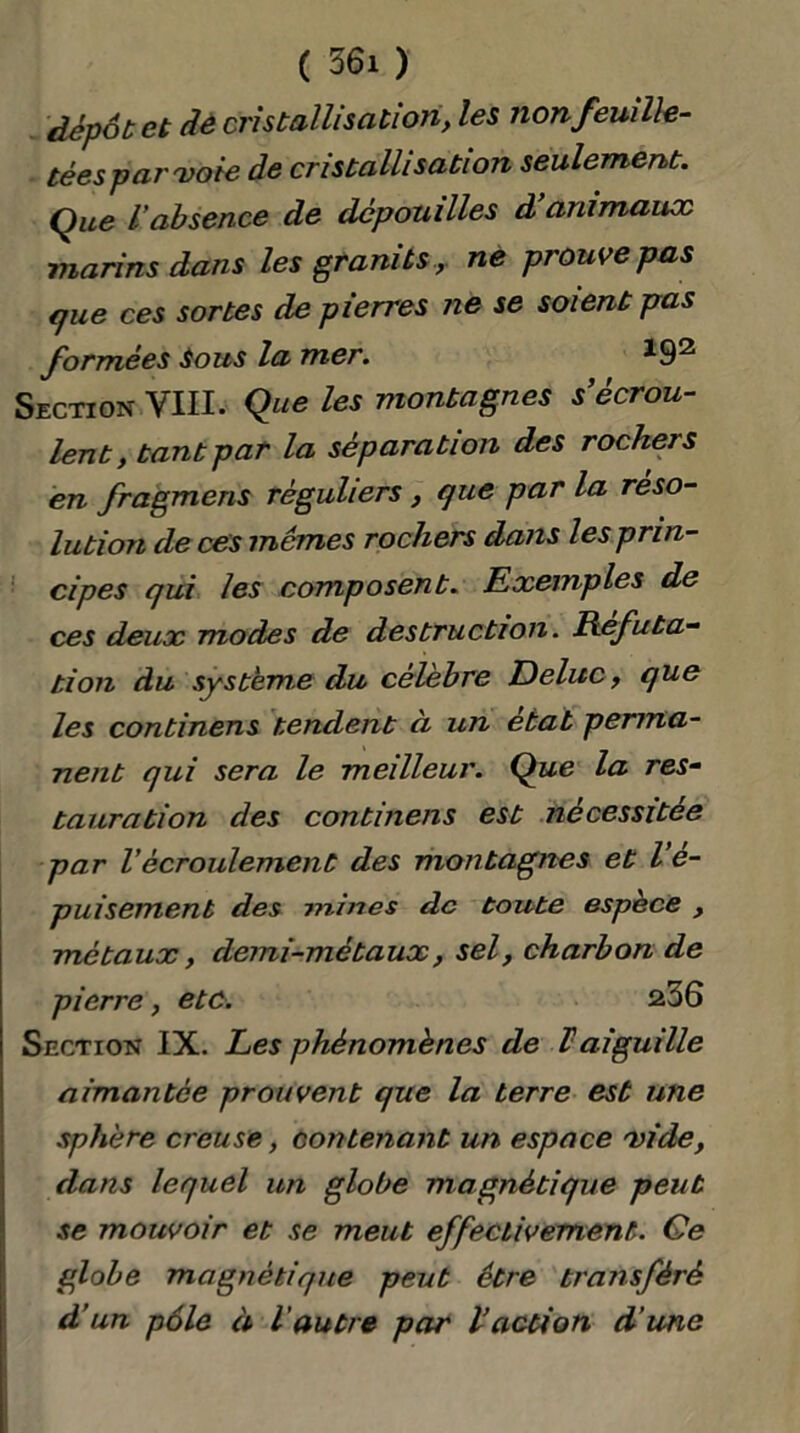 dépôt et dè cristallisation, les non feuille- tées par'voie de cristallisation seulement. Que l’absence de dépouilles d animaux marins dans les granitsne prouve pas que ces sortes de pierres ne se soient pas formées Sous la mer. *92 Section VIII. Que les montagnes s’écrou- lent, tant par la séparation des rochers en fragmens réguliers , que par la réso- lution de ces mêmes rochers dans les prin- cipes qui les composent. Exemples de ces deux modes de destruction. Réfuta- tion du système du célébré Deluc, que les continens tendent ci un état perma- nent qui sera le meilleur. Que la res- tauration des continens est nécessitée par Vécroulement des montagnes et l e- puisement des mines de toute espèce , métaux, demi-métaux, sel, charbon de pierre, etc. a36 Section IX. Les phénomènes de Vaiguille aimantée prouvent que la terre est une sphère creuse, contenant un espace 'vide, dans lequel un globe magnétique peut se mouvoir et se meut effectivement. Ce globe magnétique peut être transféré d’un pôle à l'autre par Vaction d’une