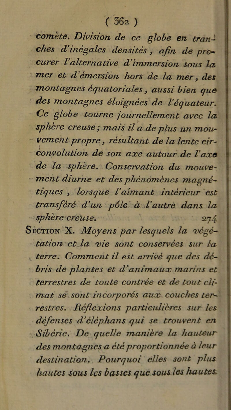 comète. Division cle ce globe en tran- ches d inégalés densités, afin de pro- curer Valternative d’immersion sous la mer et d’émersion hors de la mer, des montagnes équatoriales, aussi bien que des montagnes éloignées de Véquateur. Ce globe tourne journellement avec la sphere creuse ; mais il a de plus un mou- vement propre, résultant de la lente cir- convolution de son axe autour de l'axe de la sphère. Conservation du mouve- ment diurne et des phénomènes magné- tiques , lorsque l’aimant intérieur est transféré d’un pôle à l’autre dans la sphère creuse. 274 Section X. Moyens par lesquels la 7végé- tation et la xie sont consentes sur la terre. Comment il est arrivé que des dé- bris de plantes et d’animaux marins et terrestres de toute contrée et de tout cli- mat se sont incorporés aux couches ter- restres. Réflexions particulières sur les défenses d’êléphans qui se trouvent en Sibérie. De quelle manière la hauteur des montagnes a été proportionnée à leur destination. Pourquoi elles sont plus hautes sous les basses que sous les hautes.