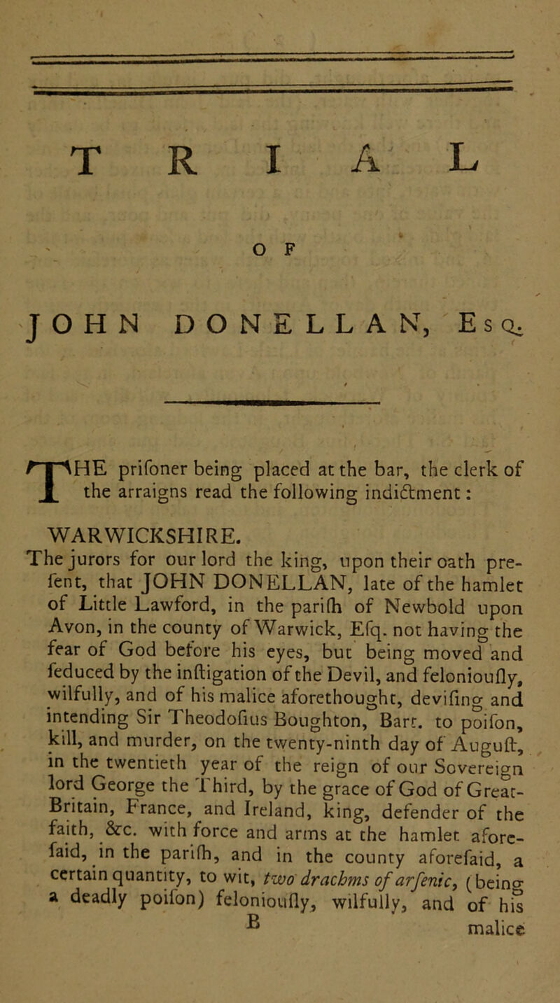 _ \ O F JOHN DONELLAN, Esq, THE prifoner being placed at the bar, the clerk of the arraigns read the following indictment: WARWICKSHIRE. The jurors for our lord the king, upon their oath pre- fent, that JOHN DONELLAN, late of the hamlet of Little Lawford, in the parifh of Newbold upon Avon, in the county of Warwick, Efq. not having the fear of God before his eyes, but being moved and feduced by the inftigation of the Devil, and felonioufly, wilfully, and of his malice aforethought, devifing and intending Sir Theodofius Boughton, Bart, to poifon, kill, and murder, on the twenty-ninth day of Auguft, in the twentieth year of the reign of our Sovereign lord George the Third, by the grace of God of Grear- Britain, trance, and Ireland, king, defender of the faith, &c. with force and arms at the hamlet afore- faid, in the parifh, and in the county aforefaid, a certain quantity, to wit, two drachms of arfenic, (beino- a deadly poilon) felonioufly, wilfully, and of his ® malice