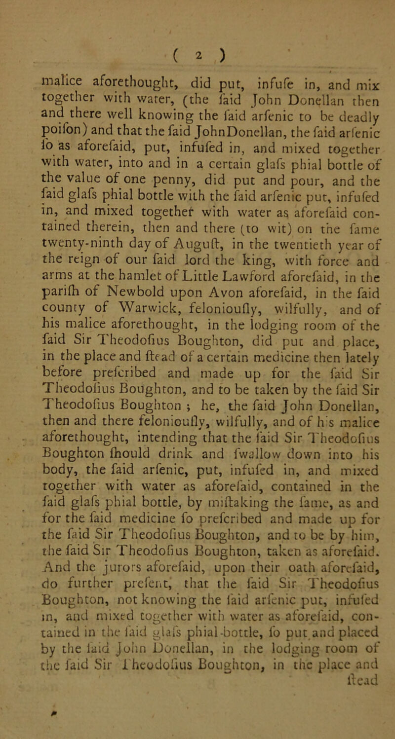 malice aforethought, did put, infufe in, and mix together with water, (the laid John Donellan then and there well knowing the laid arfenic to be deadly poifon) and that the faid JohnDonellan, the faid arlenic io as aforefaid, put, infufed in, and mixed together with water, into and in a certain glafs phial bottle of the value of one penny, did put and pour, and the faid glafs phial bottle with the faid arfenic put, infufed in, and mixed together with water as aforefaid con- tained therein, then and there (to wit) on the fame twenty-ninth day of Auguft, in the twentieth year of the reign of our faid lord the king, with force and arms at the hamlet of Little Lawford aforefaid, in the parilh of Newbold upon Avon aforefaid, in the faid county of Warwick, felonioufly, wilfully, and of his malice aforethought, in the lodging room of the faid Sir Theodofius Boughton, did put and place, in the place and ftead of a certain medicine then lately before prefcribed and made up for the faid Sir Theodoiius Boughton, and to be taken by the faid Sir Theodofius Boughton ; he, the faid John Donellan, then and there felonioufly, wilfully, and of h's malice aforethought, intending that the faid Sir Theodofius Boughton fhould drink and lwallow down into his body, the faid arfenic, put, infufed in, and mixed together with water as aforefaid, contained in the faid glafs phial bottle, by miftaking the fame, as and for the faid medicine fo prefcribed and made up for the faid Sir Theodofius Boughton, and to be by him, the faid Sir Theodofius Boughton, taken as aforefaid. And the jurors aforefaid, upon their oath aforefaid, do further prefent, that the faid Sir Theodofius Boughton, not knowing the faid arfenic put, infufed in, aud mixed together with water as aforefaid, con- tained in the laid glafs phial-bottle, fo put and placed by the laid John Donellan, in the lodging room of the faid Sir I heodoflus Boughton, in the place and Head
