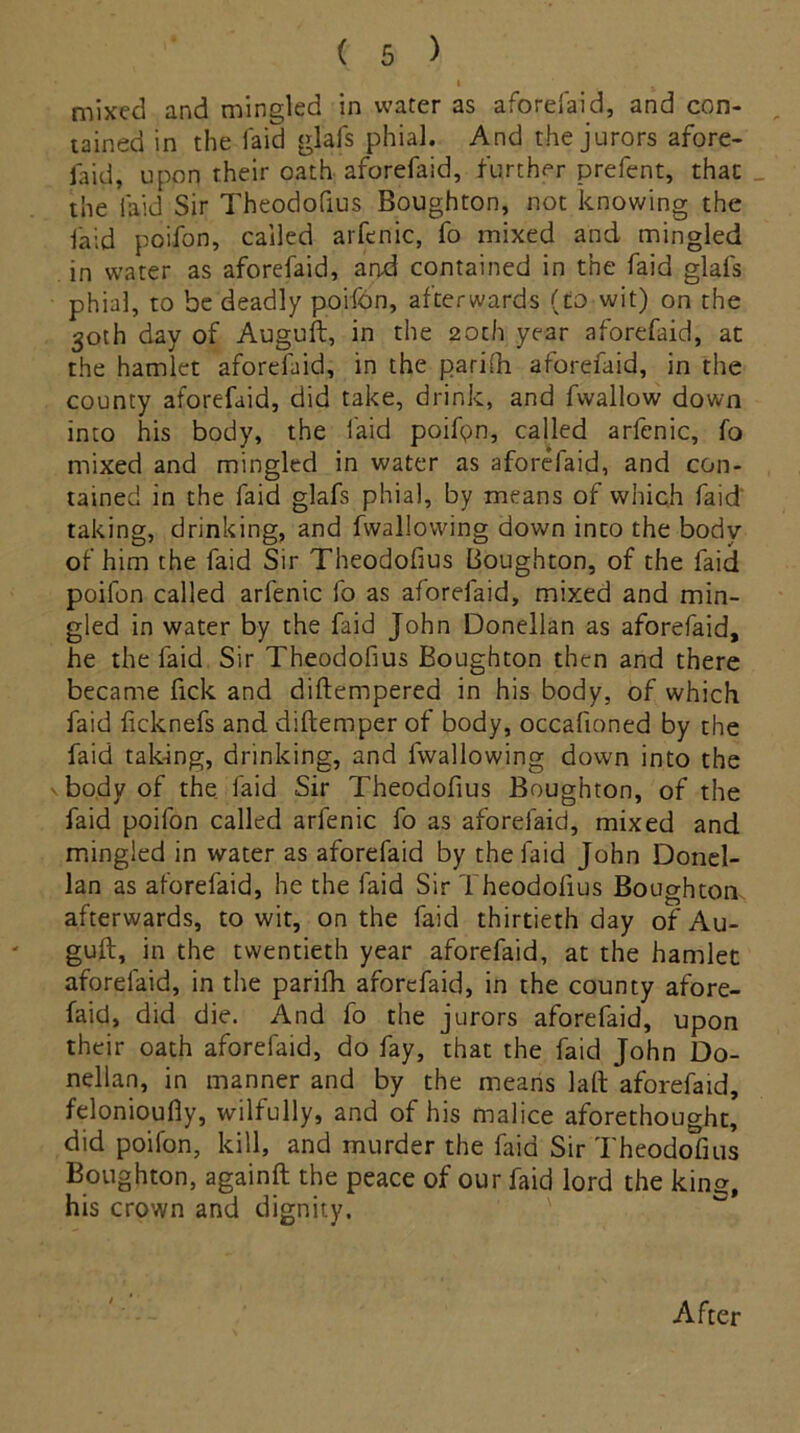 mixed and mingled in water as a fore laid, and con- tained in the laid glafs phial. And the jurors afore- laid, upon their oath aforefaid, further prefent, that the laid Sir Theodofius Boughton, not knowing the laid poifon, called arfenic, fo mixed and mingled in water as aforefaid, and contained in the faid glals phial, to be deadly poifdn, afterwards (to wit) on the 30th day of Auguft, in the 20th year aforefaid, at the hamlet aforefaid, in the parifti aforefaid, in the county aforefaid, did take, drink, and fwallow down into his body, the faid poifpn, called arfenic, fo mixed and mingled in water as aforefaid, and con- tained in the faid glafs phial, by means of which faid taking, drinking, and fwallowing down into the body of him the faid Sir Theodofius Boughton, of the faid poifon called arfenic fo as aforefaid, mixed and min- gled in water by the faid John Donellan as aforefaid, he the faid Sir Theodofius Boughton then and there became fick and diftempered in his body, of which faid ficknefs and diftemper of body, occafioned by the faid taking, drinking, and fwallowing down into the v body of the faid Sir Theodofius Boughton, of the faid poifon called arfenic fo as aforefaid, mixed and mingled in water as aforefaid by the faid John Donel- lan as aforefaid, he the faid Sir Theodofius Boughton afterwards, to wit, on the faid thirtieth day of Au- guft, in the twentieth year aforefaid, at the hamlec aforefaid, in the parifh aforefaid, in the county afore- faid, did die. And fo the jurors aforefaid, upon their oath aforefaid, do fay, that the faid John Do- nellan, in manner and by the means laft aforefaid, felonioufiy, wilfully, and of his malice aforethought, did poifon, kill, and murder the faid Sir Theodofius Boughton, againft the peace of our faid lord the king, his crown and dignity. After