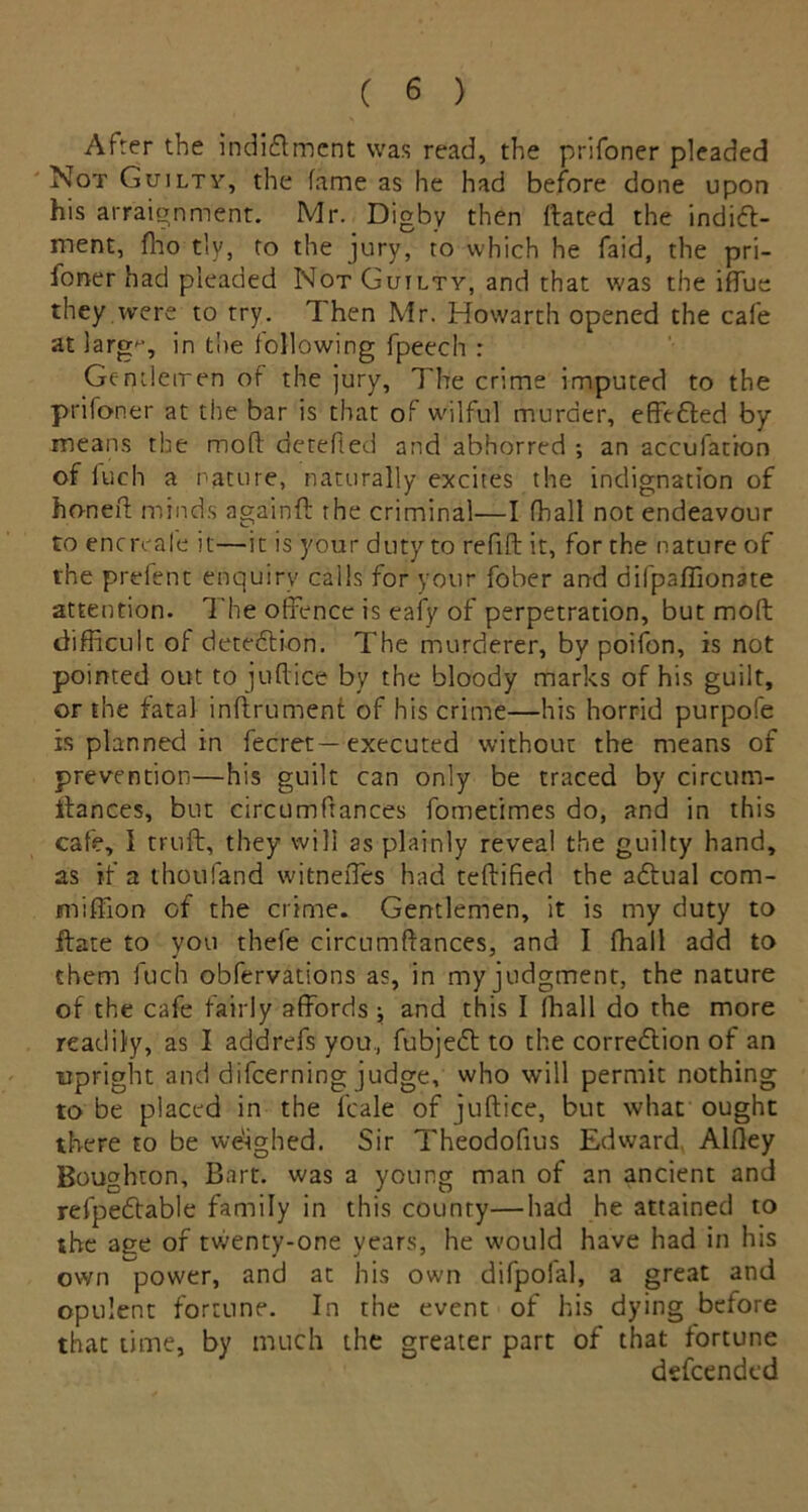 After the indi&ment was read, the prifoner pleaded Not Guilty, the fame as he had before done upon his arraignment. Mr. Digby then flated the indict- ment, fho tly, to the jury, to which he faid, the pri- foner had pleaded Not Guilty, and that was the iffue they were to try. 1 hen Mr. Howarth opened the cafe at larg^-, in the following fpeech : Gentlemen of the jury, The crime imputed to the prifoner at the bar is that of wilful murder, effected by means the moft detefted and abhorred ; an accufation of fuch a nature, naturally excites the indignation of honed minds againff the criminal—I fhall not endeavour to encreafe it—it is your duty to refill it, for the nature of the prefent enquiry calls for your fober and difpaffionate attention. The offence is eafy of perpetration, but mod difficult of detedion. The murderer, by poifon, is not pointed out to judice by the bloody marks of his guilt, or the fatal indrument of his crime—his horrid purpole is planned in fecret—executed without the means of prevention—his guilt can only be traced by circum- itances, but circumfrances fometimes do, and in this cafe, 1 trud, they will as plainly reveal the guilty hand, as if a thoufand witneffies had tedified the aCtual com- miffion of the crime. Gentlemen, it is my duty to date to you thefe circumdances, and I fhall add to them fuch obfervations as, in my judgment, the nature of the cafe fairly affords ; and this I fhall do the more readily, as I addrefs you, fubjeCt to the correction of an upright and difcerning judge, who will permit nothing to be placed in the l'cale of juftice, but what ought there to be weighed. Sir Theodofius Edward Alfley Boughton, Bart, was a young man of an ancient and refpeCtable family in this county—had he attained to she age of twenty-one years, he would have had in his own power, and at his own difpofal, a great and opulent fortune. In the event of his dying before that time, by much the greater part of that fortune dsfcendcd
