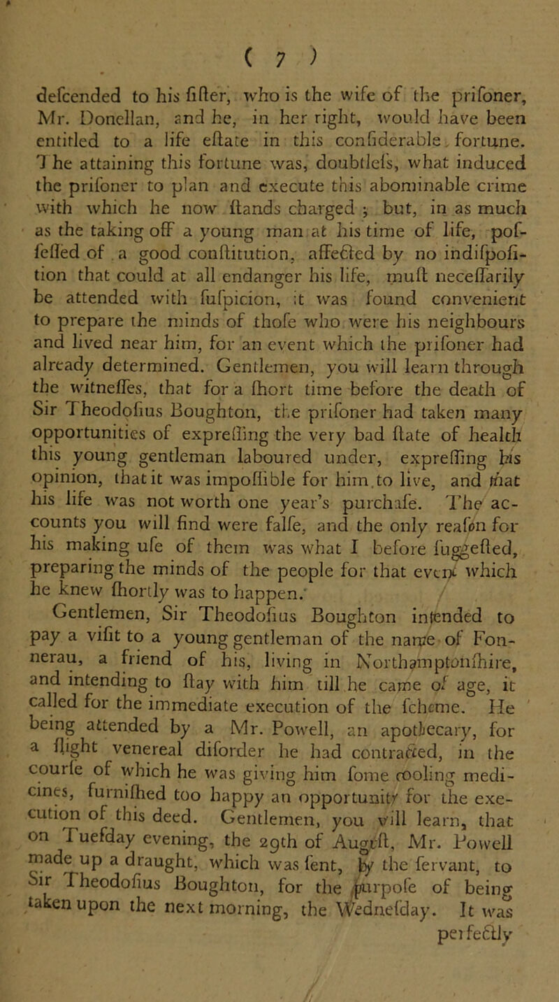 defcended to his filler, who is the wife of the prifoner, Mr. Donellan, and he, in her right, would have been entitled to a life eflate in this confiderable fortune. 1 he attaining this fortune was, doubtlels, what induced the prifoner to plan and execute this abominable crime with which he now hands charged ; but, in as much as the taking off a young man at his time of life, pof- feiled of a good conftitution, aflFefled by no indifpofi- tion that could at all endanger his life, mult necelfarily be attended with fufpicion, it was found convenient to prepare the minds of thofe who were his neighbours and lived near him, for an event which the prifoner had already determined. Gentlemen, you will learn through the witnefies, that fora fhort time before the death of Sir fheodofius Boughton, the prifoner had taken many opportunities of exprelhng the very bad hate of health this young gentleman laboured under, exprefilng bis opinion, that it was impoflible for him. to live, and that his life was not worth one year’s purchafe. The ac- counts you will find were falfe, and the only reafon for his making ufe of them was what I before fuggefted, preparing the minds of the people for that event which he knew fhortly was to happen. Gentlemen, Sir Theodofius Boughton intended to pay a vifit to a young gentleman of the name of Fon- nerau, a friend of his, living in Northamptonshire, and intending to hay with him till he came of age, it called for the immediate execution of the fchcme. He being attended by a Mr. Powell, an apothecary, for a flight venereal diforder he had contracted, in the couile of which he was giving him fome cooling medi- cines, furnifhed too happy an opportunity for the exe- cution of this deed. Gentlemen, you v'ill learn, that on Tuefday evening, the 29th of Augrh, Mr. Powell made up a draught, which was fent, ly the fervant, to Sir Theodofius Boughton, for the ipurpofe of being taken upon the next morning, the Wednefday. It was peifedly