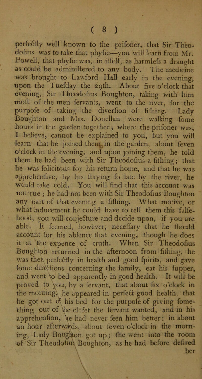 / perfectly well known to the prifoner, that Sir Theo- dofius was to take that phyfic—you will learn from Mr. Powell, that phyfic was, in itfelf, as harmlefs a draught as could be adminiftered to any body. The medicine was brought to Lawford Hall early in the evening, upon the Tuefday the 29th. About five o’clock that evening, Sir Theodofius Boughton, taking with him molt of the men fervants, went to the river, for the purpofe of taking the diverfion of filhing. Lady Boughton and Mrs. Donellan were walking fome hours in the garden together; where the prifoner was, I believe, cannot be explained to you, but you will learn that he joined them in the garden, about feven o’clock in the evening, and upon joining them, he told them he had been with Sir Theodofius a filhing; that he was folicitous for his return home, and that he was apprehenlive, by his (laying fo late by the river, he would take cold. You will find that this account was notuue ; he had not been with Sir Theodofius Boughton any oart of that evening a filhing. What motive, or what inducement he could have to tell them this falfe- hood, you will conjefture and decide upon, if you are able. It feemed, however, necelfary that he lhould account for his abfence that evening, though he does it at the expence of truth. When Sir Theodofius Boughton returned in the afternoon from filhing, he was then perfeflly in health and good fpirits, and gave fome directions concerning the family, eat his fupper, and went \o bed apparently in good health. It will be proved to you, by a fervant, that about fix o'clock in the morning, he appeared in perfett good health, that he got out of his bed for the purpofe of giving fome- thing out of the clofet the fervant wanted, and in his apprehenlion, he had never feen him better: in about an hour afterwards, about feven o’clock in the morn- ing, Lady Boughton got up; Ihe went into the room of Sir Theodofius Boughton, as he had before delired her