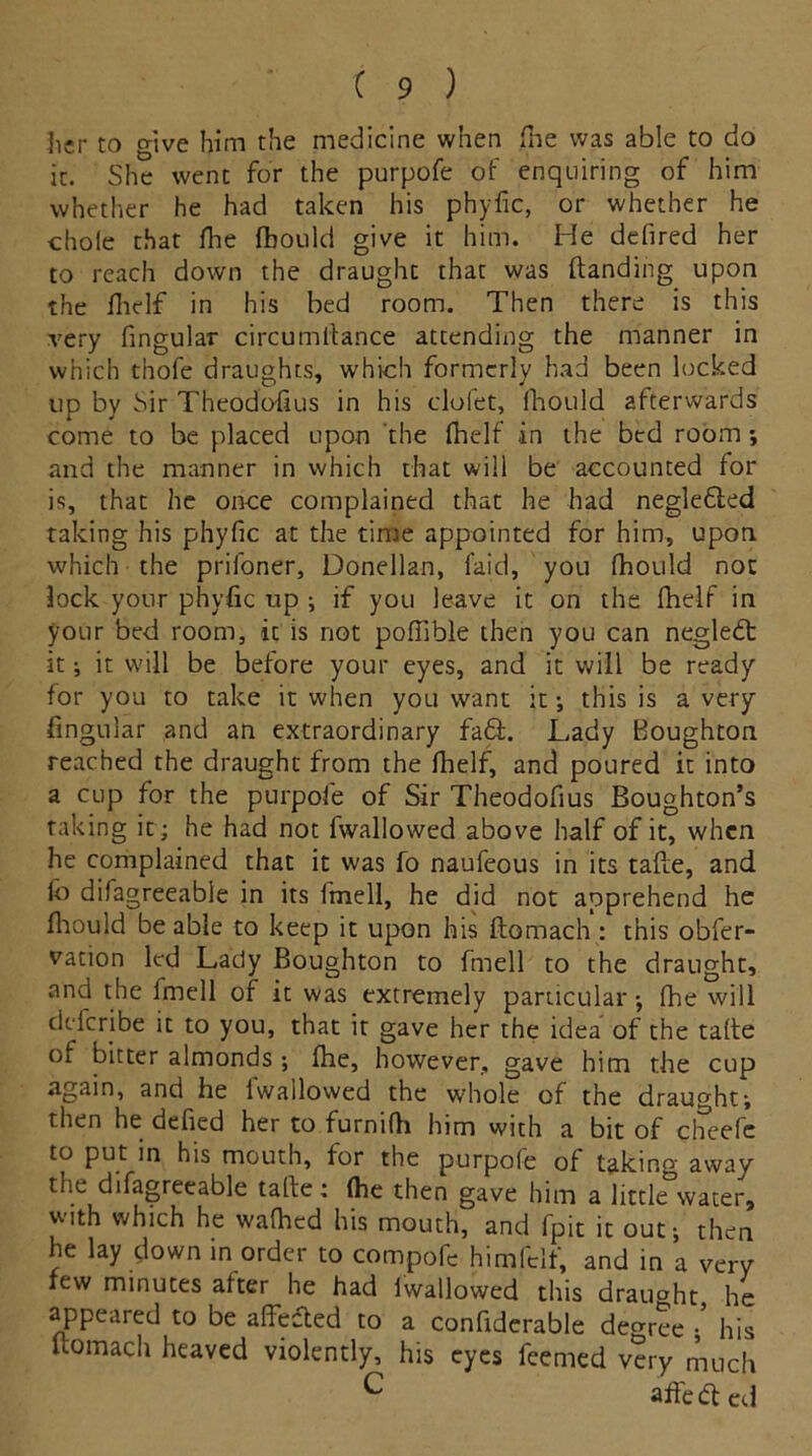 her to give him the medicine when fne was able to do it. She went for the purpofe of enquiring of him whether he had taken his phyfic, or whether he thole that floe fbould give it him. He defired her to reach down the draught that was (landing upon the fhelf in his bed room. Then there is this very fingular circumtlance attending the manner in which thofe draughts, which formerly had been locked up by Sir Theodoffus in his clofet, fhould afterwards come to be placed upon the fhelf in the bed room; and the manner in which that will be accounted for is, that he once complained that he had neglefled taking his phyfic at the time appointed for him, upon which the prifoner, Donellan, laid, you fhould not lock your phyfic up ; if you leave it on the fhelf in your bed room, it is not pofiible then you can negledt it; it will be before your eyes, and it will be ready for you to take it when you want it; this is a very fingular and an extraordinary fa£l. Lady Boughton reached the draught from the fhelf, and poured it into a cup for the purpofe of Sir Theodofius Boughton’s taking it; he had not fwallowed above half of it, when he complained that it was fo naufeous in its tafte, and lo difagreeable in its Imell, he did not apprehend he fhould be able to keep it upon his ftomach: this obfer- vation led Lady Boughton to fmell to the draught, and the Imell of it was extremely particular*, fhe will defer|be it to you, that it gave her the idea of the take of bitter almonds ; fhe, however, gave him the cup again, and he 1 wallowed the whole of the draught; then he defied her to furnifh him with a bit of cheefc to put in his mouth, for the purpofe of taking away the difagreeable tafhe ; (he then gave him a little water, with which he wafhed his mouth, and fpit it out; then he lay down in order to compofc himfclf, and in a very few minutes after he had lwallowed this draught he appeared to be affected to a confiderable dem-ee • his ftomach heaved violently, his eyes feemed very much C affedted