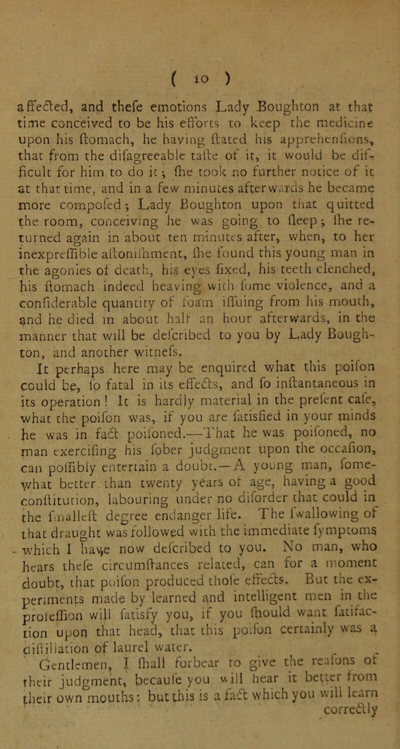affeded, and thefe emotions Lady Boughton at that time conceived to be his efforts to keep the medicine upon his ftomach, he having ftatcd his apprehenfions, that from the difagreeable tafte of it, it would be diff ficulc for him to do ic; {he took no further notice of it at that time, and in a few minutes afterwards he became more compofed •, Lady Boughton upon that quitted the room, conceiving he was going to deep; Ihe re- turned again in about ten minutes after, when, to her inexpreffible affondhment, ike found this young man in the agonies of death, his eyes fixed, his teeth clenched, his ftomach indeed heaving with fome violence, and a confiderable quantity of foam iffuing from his mouth, and he died m about half an hour afterwards, in the manner that will be delcribed to you by Lady Bough- ton, and another witnefs. It perhaps here may be enquired what this poilon could be, Io fatal in its effects, and fo inffantaneous in its operation ! It is hardly material in the prelent cafe, what the poifon was, if you are latislied in your minds he was in fad poiioned.—That he was poifoned, no man exercifing his fpber judgment upon the occafion, can pollibly entertain a doubt.—A young man, lome- \vhat better than twenty years of age, having a good conftitution, labouring under no diforder that could in the fmalleft degree endanger life. The 1 wallowing of that draught was followed with the immediate fymptoms - which I hav,e now deferibed to you. No man, who hears thefe circumftances related, can for a moment doubt, that poifon produced thole effeds. But the ex- periments made by learned and intelligent men in the proleffion will fatisfy you, if you fhould want fatifac- tion upon that head, that this poifon certainly was a diflillation of laurel water. Gentlemen, I fhall forbear to give the realons ot their judgment, becaule you will hear it bettei tiom their own mouths: but this is a fad which you will learn corredly