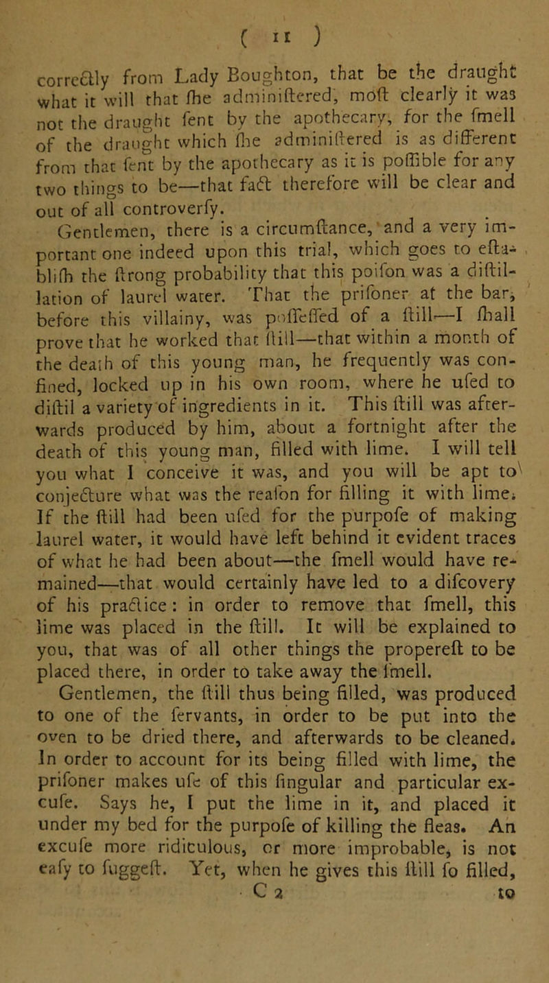 correttly from Lady Boughton, that be the draught what it will that fhe adminiftcred, moft clearly it was not the draught fent by the apothecary, for the fmell of the draught which fhe adminiftered is as different from that fent by the apothecary as it is poffible for any two things to be—that faft therefore will be clear and out of all controverfy. Gentlemen, there is a circumftance, and a very im- portant one indeed upon this trial, which goes to eft a-* blifh the ftrong probability that this poifon was a diftil- lation of laurel water. That the prifoner at the bar, before this villainy, was pofifeffed of a ftilf—I /ball prove that he worked that fUll—that within a month of the deash of this young man, he frequently was con- fined, locked up in his own room, where he ufed to diftil a variety of ingredients in it. This ftill was after- wards produced by him, about a fortnight after the death of this young man, filled with lime. I will tell you what I conceive it was, and you will be apt to conjedture what was the reafon for filling it with lime; If the ftill had been ufed for the purpofe of making laurel water, it would have left behind it evident traces of what he had been about—the fmell would have re- mained—that would certainly have led to a difeovery of his pradlice : in order to remove that fmell, this lime was placed in the ftill. It will be explained to you, that was of all other things the propereft to be placed there, in order to take away the fmell. Gentlemen, the ftill thus being filled, was produced to one of the fervants, in order to be put into the oven to be dried there, and afterwards to be cleaned. In order to account for its being filled with lime, the prifoner makes ufe of this fingular and particular ex- cure. Says he, I put the lime in it, and placed it under my bed for the purpofe of killing the fleas. An excufe more ridiculous, or more improbable, is not eafy to fuggeft. Yet, when he gives this Hill fo filled, C 2 tO