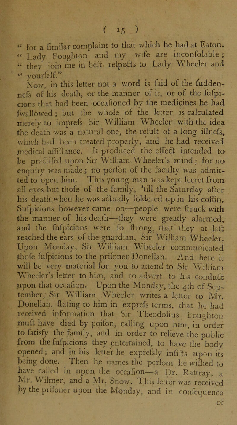 for a fimilar complaint to that which he had at Eaton. « L ady Houghton and my wife are inconfolable ; t: they join ine in bed refpefh to Lady Wheeler and “ yourfeif.” Now, in this letter not a word is Laid of the ludden- nefs of his death, or the manner of it, or of the lufpi- cions that had been occalioned by the medicines he had fwallowed; but the whole of the letter is calculated merely to imprefs Sir William Wheeler with the idea the death was a natural one, the refult of a long illnels, which had been treated properly, and he had received medical affiftance. It produced the effedl intended to be practifed upon Sir William Wheeler’s mind; for no enquiry was made; no perfon of the faculty was admit- ted to open him. This young man was kept fecret from ail eves but thofe of the family, ’till the Saturday after his death,when he was a6tually foldered up in his coffin. Sufpicions however came on—people were {truck with the manner of his death—they were greatly alarmed, and the fufpicions were fo Itrong, that they at Iaft reached the ears of the guardian, Sir William Wheeler. Upon Monday, Sir William Wheeler communicated thofe fufpicions to the prifoner Donelian. And here it will be very material for you to attend to Sir William 'Wheeler’s letter to him, and to advert to his conduct upon that occalion. Upon the Monday, the 4th of Sep- tember, Sir William Wheeler writes a letter to Mr. Donelian, Hating to him in exprefs terms, that he had received information that Sir Theodofius Lou Alton muff have died by poifon, calling upon him, in order to fatisfy the family, and in order to relieve the public from the fufpicions they entertained, to have the body opened; and in his letter he exprefsly infills upon its being done. Then he names the perfons he wiffied to have called in uppn the occafion—a Dr. Rattray, a Mr. Wilmer, and a Mr. Snow. This letter was received by the prifoner upon the Monday, and in confequence of