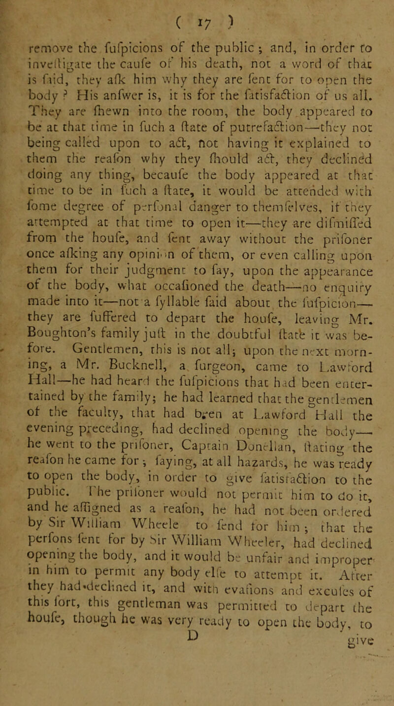 remove the fufpicions of the public ; and, in order ro invelligate the caufe of his death, not a word of that is faid, they afk him why they are fent for to open the body P His anfwer is, it is for the fatisfaCfion of us all. They are fhewn into the room, the body appeared to be at that time in fuch a date of putrefaction—they not being called upon to aCt, not having it explained to them the reafon why they fhould aCt, they declined doing any thing, becaufe the body appeared at that time to be in luch a date, it would be attended with fome degree of perianal danger to themfelves, if they attempted at that time to open it—they are difmifled from the houfe, and lent away without the prifoner once afking any opinion of them, or even calling upon them for their judgment to fay, upon the appearance of the body, what occalioned the death—no enquiry made into it—not a fyliable faid about the fufpicion— they are fuffered to depart the houfe, leaving Mr. Boughton’s family jult in the doubtful rtatb it was be- fore. Gentlemen, this is not all; upon the next morn- ing, a Mr. Bucknell, a furgeon, came to Lawford Hall—he had heard the lulpicions that had been enter- tained by the family; he had learned that the gentlemen of the faculty, that had b;-en at Lawford Hall the evening preceding, had declined opening the body— he went to the prifoner. Captain Donclian, dating the reaion he came for ; faying, at all hazards, he was readv to open the body, in order to give fat is raft ion to the public. 1 he priloncr would not permit him to do it, and he affigned as a realon, he had not been ordered by Sir William Wheele to fend tor him; chat the perfons lent for by Sir William Wheeler, had declined opening the body, and it would be unfair and improper in him to permit any body elie to attempt it. After they had declined it, and with evacions and excules of this fort, this gentleman was permitted to depart the houfe, though he was very ready to open the body to D give