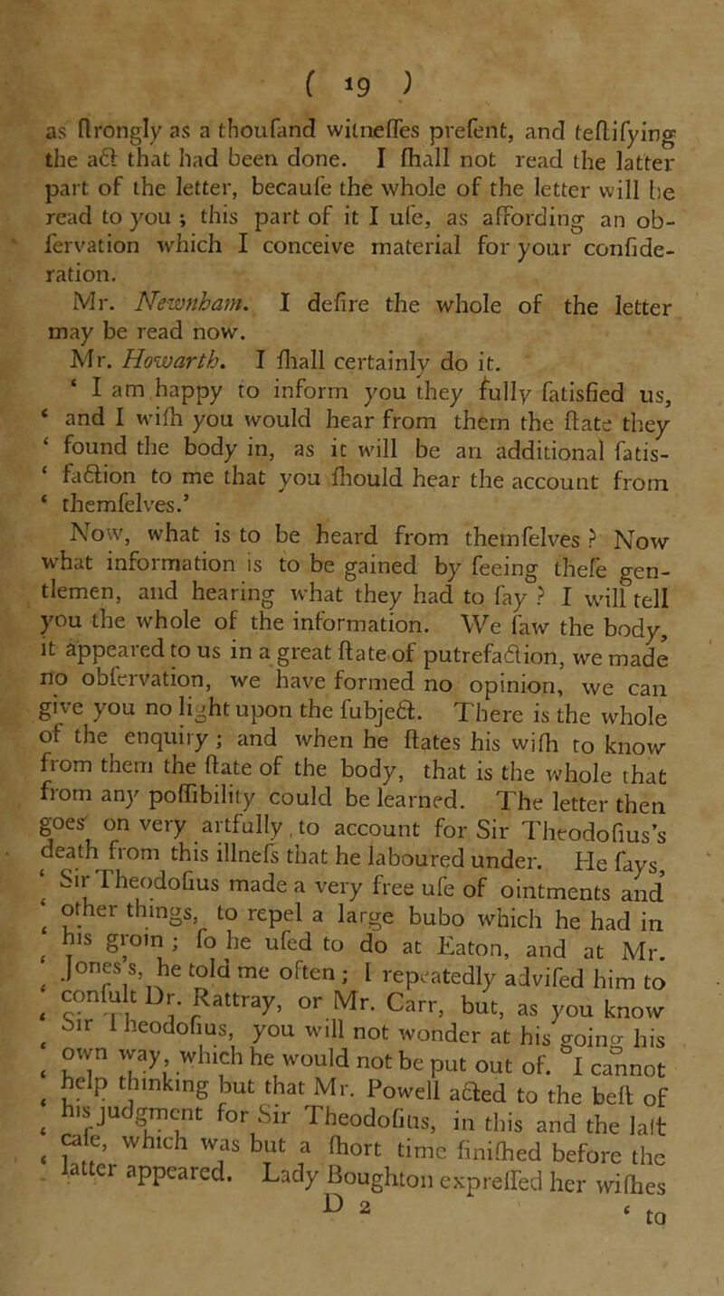 ( *9 ) as ftrongly as a thoufand witneffes prefent, and teflifying the aft that had been done. I fhall not read the latter part of the letter, becaufe the whole of the letter will lie read to you ; this part of it I ufe, as affording an ob- fervation which I conceive material for your confide- ration. Mr. Newnham. I defire the whole of the letter may be read now. Mr. Howarth. I fhall certainly do it. * 1 am happy to inform you they fully fatisfied us, ‘ and I wifh you would hear from them the hate they ‘ found the body in, as it will be an additional fatis- faftion to me that you fhould hear the account from ‘ themfelves.’ ATow, what is to be heard from themfelves ? Now what information is to be gained by feeing thefe gen- tlemen, and hearing what they had to fay ? I will tell you the whole of the information. We faw the body, it appeared to us in a great hate of putrefaftion, we made no obfervation, we have formed no opinion, we can give you no light upon the fubjeft. There is the whole of the enquiry; and when he Hates his wifh to know from them the Hate of the body, that is the whole that from any poffibilily could be learned. The letter then goes' on very artfully. to account for Sir Theodofius’s death fiom this illnefs that he laboured under. He fays ' 1 heodoGus made a very free ufe of ointments and' £ °.er thlngs, to repel a large bubo which he had in his groin ; fo he ufed to do at Eaton, and at Mr £ Jonf s> ^ told me often ; l repeatedly advifed him to , “nf“ 1 Rattray, or Mr. Carr, but, as you know , -Mr 1 ocodofius, you will not wonder at his roino- his • vT Tyl Wh‘,Ch he,would not be Put out of. I cannot . lclP t,lnk,ng but that Mr. Powell added to the bell of , hlpudgra™t for Sir TheodoGus, in this and the lalt , y , ’ whlch wfs b,lt a Ihort time finilhed before the lattei appeared. Lady Boughton expreffed her vri(hes U 2 ‘to