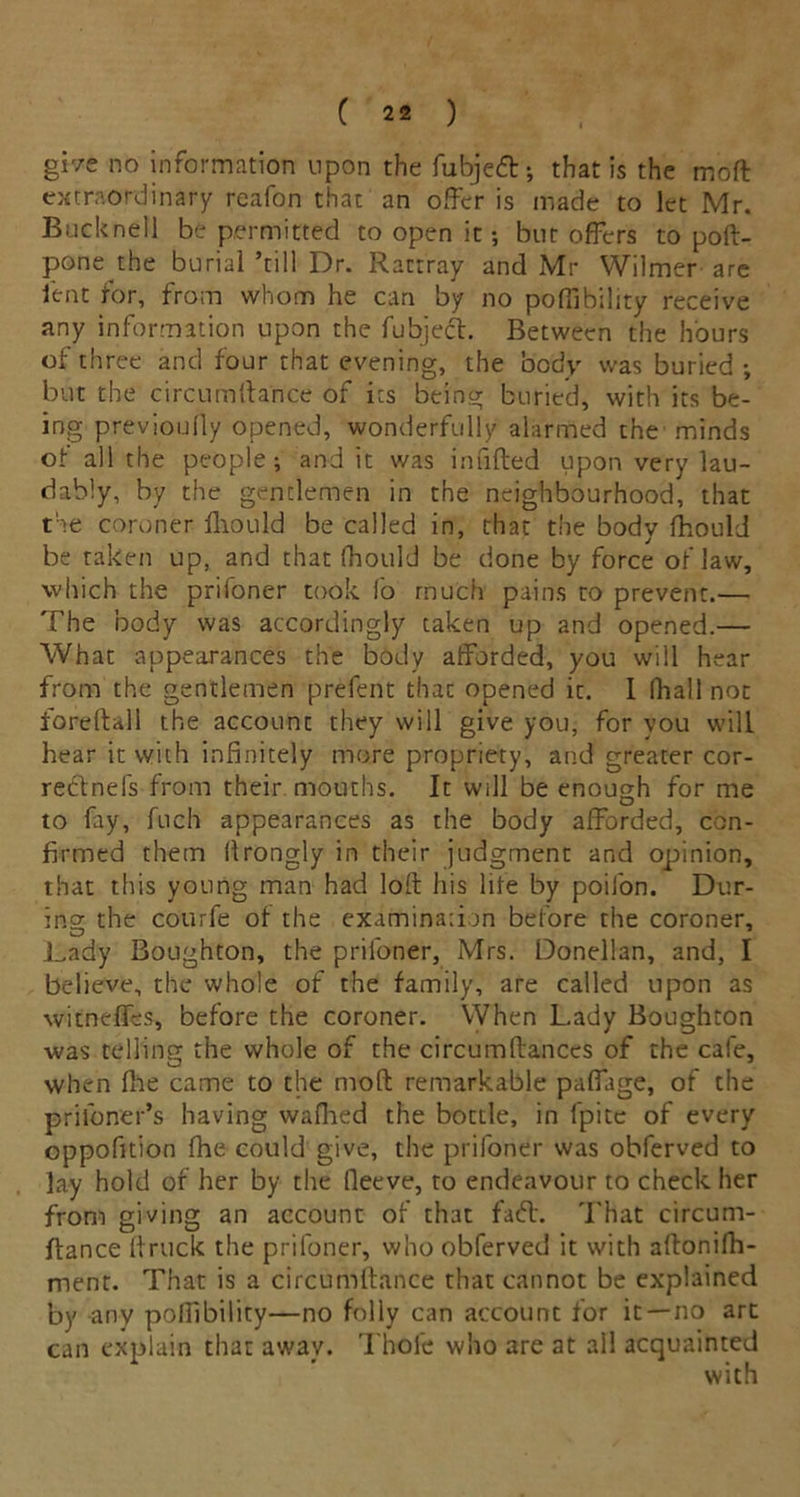 gr/e no information upon the fubjeft •, that is the moft extraordinary reafon that an offer is made to let Mr. Buckneil be permitted to open it; but offers to poft- pone the burial ’till Dr. Rattray and Mr Wilmer are lent for, from whom he can by no poffibility receive any information upon the fubjedt. Between the hours of three and four that evening, the body was buried ; but the circumffa'nce of its being buried, with its be- ing previouffy opened, wonderfully alarmed the minds of all the people; and it was infilled upon very lau- dably, by the gentlemen in the neighbourhood, that the coroner fhould be called in, that the body fhould be taken up, and that fhould be done by force of law, which the prifoner took fo much pains to prevent.— The body was accordingly taken up and opened.— What appearances the body afforded, you will hear from the gentlemen prefent that opened it. I fhall not fore ft all the account they will give you, for you will hear it with infinitely more propriety, and greater cor- redtnefs from their mouths. It will be enough for me to fay, fuch appearances as the body afforded, con- firmed them ffrongly in their judgment and opinion, that this young man had loft his life by poifon. Dur- ing the courfe of the examination before the coroner, .Lady Boughton, the prifoner, Mrs. Donellan, and, I believe, the whole of the family, are called upon as witneffes, before the coroner. VVhen Lady Boughton was telling the whole of the circumftances of the cafe, when fhe came to the moft remarkable paffage, of the pri loner’s having wafhed the bottle, in fpite of every oppofition fhe could give, the prifoner was obferved to lay hold of her by the fieeve, to endeavour to check her from giving an account of that fad:. That circum- ftance ftruck the prifoner, who obferved it with aftonifh- menr. That is a circumftance that cannot be explained by any poffibility—no folly can account for it—no art can explain that away. Thole who are at all acquainted with