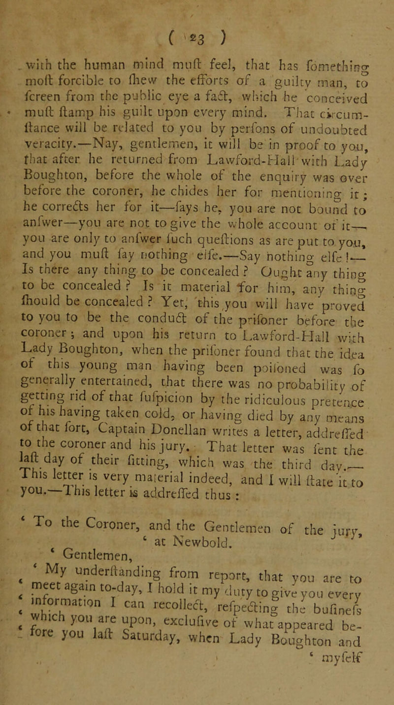 ( ve3 ) with the human mind muft feel, that has fomethino- moil forcible to iliew the efforts of a guilty man, to fcreen from the public eye a fa£t, which he conceived • mull ilamp his guilt upon every mind. That circum- ftance will be related to you by perfons of undoubted veracity.—Nay, gentlemen, it will be in proof to you, that after he returned from Lawford-Hall with Lady Boughton, before the whole of the enquiry was over before the coroner, he chides her for mentioning it; he corredts her for it—fays he, you are not bound to anfwer—you are not to give the whole account of it - you are only to anfwer iuch queflions as are put to you, and you mud fay nothing eife.—Say nothino- e]fc !—- Is there any thing to be concealed? Ought any thino- to be concealed ? Is it material for him, any thing fhould be concealed ? Yet, this you will have proved to you to be the conduft of the prifoner before the coroner ; and upon his return to Lawford-Hall with Lady Boughton, when the prifoner found that the idea of this young man having been poiloned was fo generally entertained, that there was no probability of geuting iid of that lulpicion by the ridiculous pretence of his having taken cold, or having died by any means of that fort, Captain Donellan writes a letter, addrefled to the coroner and his jury. That letter was lent the alt day of their fitting, which was the third dav.— I his letter is very material indeed, and I will Hate'it to you.—1 his letter is addrtfled thus : To the Coroner, and the Gentlemen of the iurv ‘ at Newbold. J ' ’ ‘ Gentlemen, t ‘ My underftanding from report, that you are to < m5et again t0:day* 1 hold lt: my duty to give you every * 'nhfirhmat,°n recolleft’ r^peofing the bufinefs « r y°u are upon, exclufive of what appeared be- . fore you laft Saturday, when Lady Boughton and ; ‘ myfclf