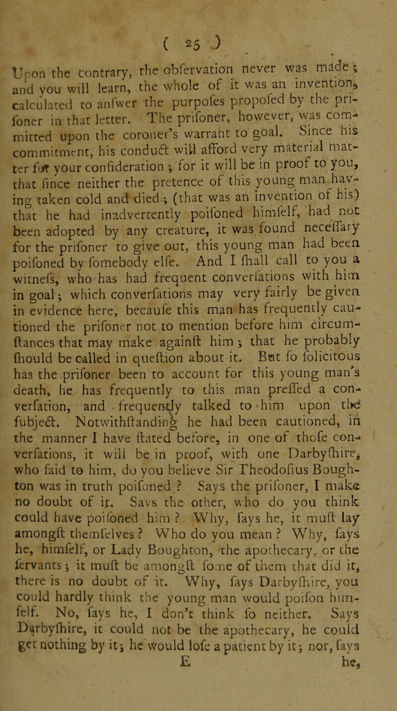 Upon the contrary, the obfervation never was made ; and you will learn, the whole of it was an invention, calculated to aniwer the purpoles propofed by the pri- foner in that letter. The prifoner, however, was com- mitted upon the coroner’s warrant to goal. Since his commitment, his conduct will afford very material mat- ter fjt your confideration ; for it will be in prooi to you, that fince neither the pretence of this young man hav- ing taken cold and died (that was an invention of his) that he had inadvertently poifoned himfelf, had not been adopted by any creature, it was found neceflary for the prifoner to give out, this young man had been poifoned by fomebody elfe. And I fnall call to you a witnefs, who has had frequent converlations with him in goal •, which converfations may very fairly be given in evidence here, becaufe this man has frequently cau- tioned the prifoner not to mention before him circum- ftances that may make againft him •, that he probably fhould be called in queftion about it. But fo folicitous has the prifoner been to account for this young man's death, he has frequently to this man preffed a con- vention, and frequently talked to him upon the fubject. Notwithftanding he had been cautioned, in the manner I have dated before, in one of thofe con- verfations, it will be in proof, with one Darbyfhire, who faid to him, do you believe Sir Theodofius Bough- ton was in truth poifoned ? Says the prifoner, I make no doubt of it. Savs the other, who do you think could have poifoned him ? Why, fays he, it muft lay amongft themi’dves ? Who do you mean ? Why, fays he, himfelf, or Lady Boughton, fhe apothecary, or the fervants •, it muft be amongft fo.ne of them that did it, there is no doubt of it. Why, fays Darbyfhire, you could hardly think the young man would poifon him- felf. No, fays he, I don’t think fo neither. Says Darbyfhire, it could not be the apothecary, he could get nothing by it-, he would lofe a patient by it-, nor, fays £ he,