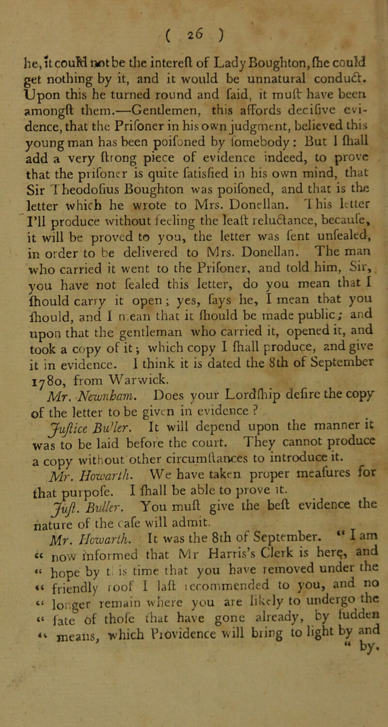he,itcouMnotbe the interefl. of Lady Boughton,fhc could get nothing by it, and it would be unnatural condudt. Upon this he turned round and faid, it mull: have been amongft them.—Gentlemen, this affords decifive evi- dence, that the Prifoner in his own judgment, believed this young man has been poifoned by homebody : But 1 fhall add a very ftrong piece of evidence indeed, to prove that the prifoner is quite fatisfied in his own mind, that Sir Theodofius Boughton was poifoned, and that is the letter which he wrote to Mrs. Donellan. 1 his letter I’ll produce without feeling the leaft relu&ance, becaufe, it will be proved to you, the letter was lent unfealtd, in order to be delivered to Mrs. Donellan. The man who carried it went to the Prifoner, and told him, Sir, you have not fealed this letter, do you mean that I fhould carry it open; yes, fays he, I mean that you Ihould, and I mean that it fhould be made public; and upon that the gentleman who carried it, opened it, and took a copy of it •, which copy I fhall produce, 2nd give it in evidence. 1 think it is dated the 8th of September 1780, from Warwick. Mr. Newnbam. Does your Lordfhip defire the copy of the letter to be given in evidence ? Jufiiu Butter. It will depend upon the manner it was to be laid before the court. They cannot produce a copy without other circumllances to introduce it. Mr. Howarth. We have taken proper meafures for that purpofe. I fhall be able to prove it. JuJl. Bidler. You muff give the belt evidence the nature of the cafe will admit. Mr. Howarth. It was the 8th of September. “ I am cc now informed that Mr Harris’s Clerk is her^, and “ hope by t is time that you have removed under the <t friendly toof I laft iccommended to you, and no “ longer remain where you are likely to undergo the « fate of thole that have gone already, by ludden ««. means, which Providence will bring to light by and