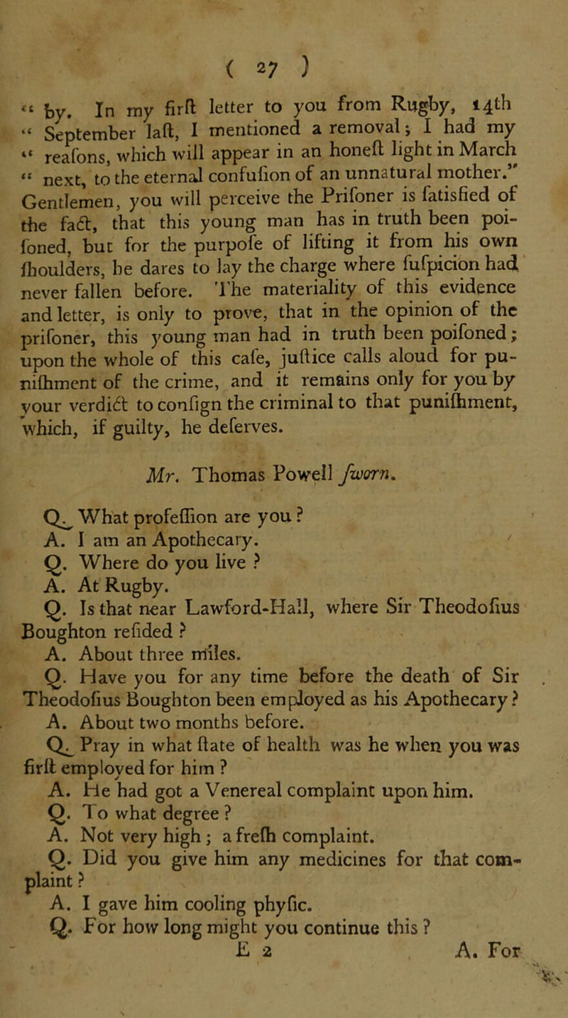 “ by. In my firft letter to you from Rugby, 14th “ September laft, I mentioned a removal; I had my “ reafons, which will appear in an honed light in March “ next, to the eternal confulion of an unnatural mother.’ Gentlemen, you will perceive the Prifoner is fatisfied of the fa£t, that this young man has in truth been poi- foned, but for the purpofe of lifting it from his own fhoulders, he dares to lay the charge where fufpicion had never fallen before. The materiality of this evidence and letter, is only to prove, that in the opinion of the prifoner, this young man had in truth been poifoned upon the whole of this cafe, jullice calls aloud for pu- nilhment of the crime, and it remains only for you by vour verdict to confign the criminal to that punifhment, which, if guilty, he deferves. Mr. Thomas Powell Jworn. What profeflion are you ? A. I am an Apothecary. Q. Where do you live ? A. At Rugby. Q. Is that near Lawford-Hall, where Sir Theodofius Boughton refided ? A. About three miles. Q. Have you for any time before the death of Sir Theodofius Boughton been employed as his Apothecary? A. About two months before. Pray in what Hate of health was he when you was firlt employed for him ? A. He had got a Venereal complaint upon him. Q. To what degree ? A. Not very high ; afrefh complaint. Q. Did you give him any medicines for that com- plaint ? A. I gave him cooling phyfic. Q. For how long might you continue this ? F 2 A. For