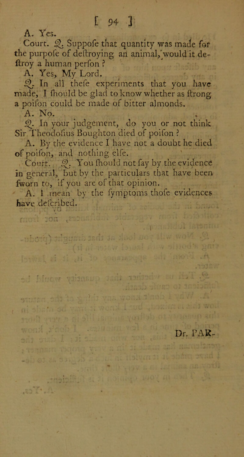 [ 9+ ] A. Yes. Court. ijh Suppofe that quantity was made for the pui-pole of dellroying an animal/would it de- ftroy a human perfon ? A. Yes, My Lord. In all thefe experiments that you have made, I fhould be glad to know whether as ftrong a poifon could be made of bitter almonds. A. No. In your judgement, do you or not think Sir Theodofius Boughton died of poifon ? A. By the evidence I have not a doubt he died of poifon, and nothing elfe. Court. You fhould not fay by the evidence in general, but by the particulars that have been fworn to, if you are of that opinion. A.. I mean by the lymptoms thofe evidences have defcribed. vo . T\ Dr. PAR-