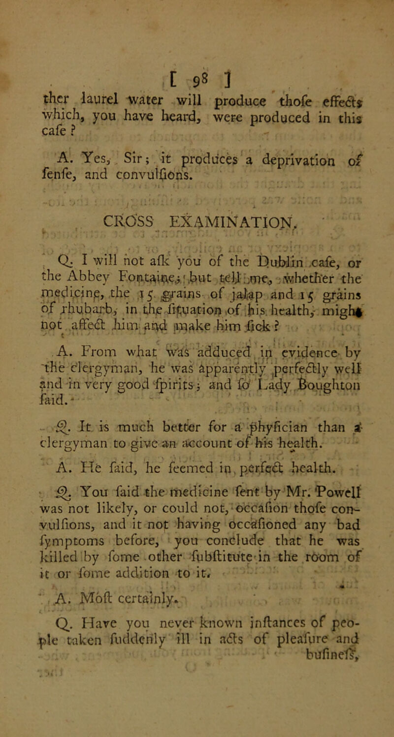 ,[ ,9* ] thcr laurel water will produce thofe effect? which, you have heard, were produced in this cafe ? A. Yes, Sir; it produces a deprivation of fenfe, and convulfions. - ..Jr »*•••'-■• '** [,“ J. CROSS EXAMINATION, y ■ !!' j .an rrv : • i** > * > * Ch I will hot afk you of the Hub-Jin cafe, or the Abbey Fontaine.; ■ .but tell .me, whether the medicine, the 15 grains of jalap and 15 grains of rhubarb, in the fixation of his. health,1 migh* not affedt him and make him fick ? . * ' ■. ■. .. . A. From what was adduced in evidence by 'the clergyman, he was apparently perfectly well and in very good fpirits ; and fo Lady fioughton faid. - • , . ; j \ 'p • I'fJ’ ’ M / *> 1 ■£$. It is much better for a phyfician than £ clergyman to give an account of his health. A. He faid, he feemed in. perfect health. You faid the medicine fent by Mr. ’Powell was not likely, or could not, occafion thofe com- vulfions, and it not having occafioned any bad fymptoms before, you conclude that he was killed by fome other fubftitute in the room of it or fome addition to it, ; -\i-» .V*. ‘ ,A- Mod certainly. , Q, Have you never known inflances of peo- ple taken fudderily ill in afts of pleafure and bufindf.