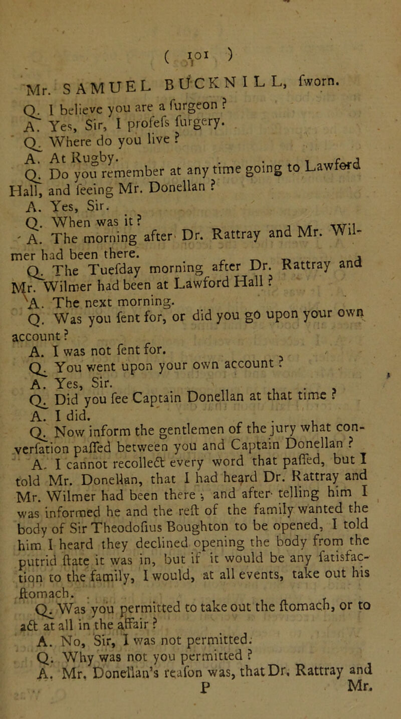 ( A01 ) Mr. SAMUEL BUCKNILL, fworn. Q. I believe you are a furgeon ? A? Yes, Sir, I profefs furgery. Where do you live ? q! Do you remember at any time going to Lawferd Hall, and feeing Mr. Donellan ? A. Yes, Sir. Q. When was it? ' A. The morning after' Dr. Rattray and Mr. Wi - mer had been there. ‘ _ * Q. The Tuefday morning after Dr. Rattray ana Mr. Wilmer had been at Lawford Hall ? 'A. The next morning. Q. Was you fent for, or did you gO upon your own account ? A. I was not fent for. Q. You went upon your own account. A. Yes, Sir. , . . O. Did you fee Captain Donellan at that time ? A. I did. . Now inform the gentlemen of the jury what con- verfetion pafied between you and Captain Donellan ? A. I cannot recoiled every word that pafied, but I told Mr. Donellan, that I had heard Dr. Rattray and Mr. Wilmer had been there •, and after- telling him I was informed he and the reft of the family wanted the body of Sir Theodofius Boughton to be opened, I told him I heard they declined opening the body from the putrid ftate it was in, but if it would be any fatisfac- tion to the family, I would, at all events, take out his .ftomach, . Was you permitted to takeout the ftomach, or to ad at all in the affair ? A. No, Sir, 1 was not permitted; Q. Why was not you permitted ? A'. Mr. Doncllan’s reafon was, that Dr, Rattray and p Mr.