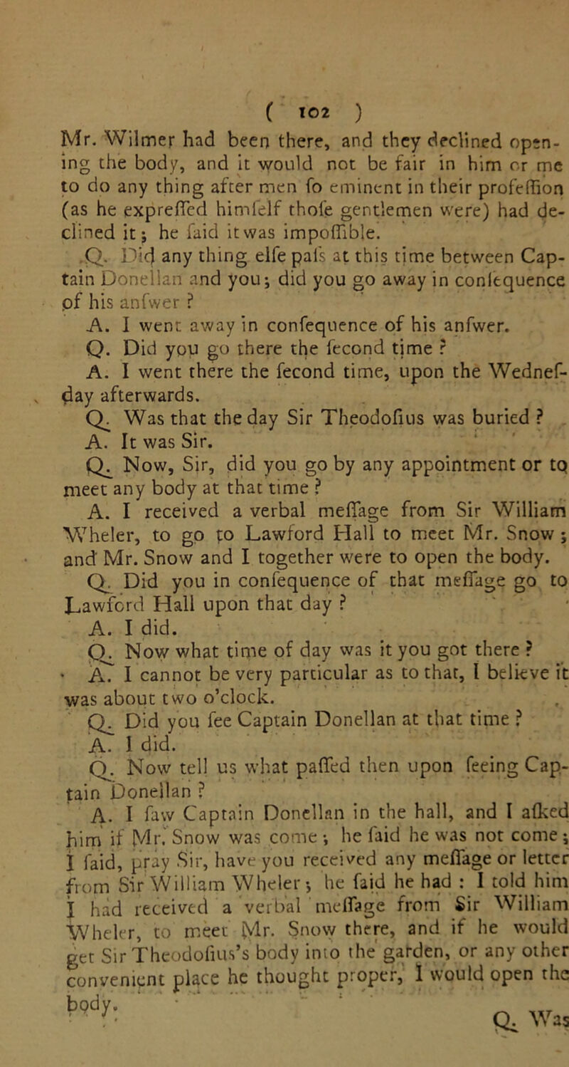 ( ) Mr. Wilmer had been there, and they declined open- ing the body, and it would not be fair in him or me to do any thing after men fo eminent in their profeffion (as he expreffcd himfelf thole gentlemen were) had de- clined it; he faid it was impoffible. Q. Did any thing eife pals at this time between Cap- tain Donelian and you; did you go away in conlequence pf his anfwer ? A. I went away in confequence of his anfwer. Q. Did you go there the lecond time ? A. I went there the fecond time, upon the Wednef- day afterwards. Q. Was that the day Sir Theodofius was buried ? A. It was Sir. Cb Now, Sir, did you go by any appointment or tQ meet any body at that time ? A. I received a verbal mefifage from Sir William W7he!er, to go to Lawford Hall to meet Mr. Snow ; and' Mr. Snow and I together were to open the body. Q. Did you in confequence of that meffage go to Lawford Hall upon that day ? A. I did. Q. Now what time of day was it you got there ? • AT I cannot be very particular as to that, l believe it was about two o’clock. Ch Did you fee Captain Donelian at that time ? A. I did. Q. Now tell us what palfed then upon feeing Cap- tain Donelian ? A. I faw Captain Donelian in the hall, and I alked him if Mr.' Snow was come ; he faid he was not come ; I faid, pray Sir, have you received any meffage or letter from Sir William Wheler; he faid he had : I told him I had received a verbal meffage from Sir William Wheler, to meet Mr. Snow there, and if he would get Sir Thcodofius’s body into the' garden, or any other convenient pLce he thought proper, 1 would open the ' ' ’ Q, Was