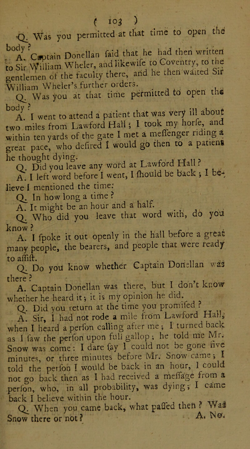 ( i°3 ) •Q^ Was you permitted at that time to open toe b°A C»t#in Donellan faid that he had then written to Sir William Wheler, andlikewife to Coventry, to the oentlemen of the faculty there, and he then watted Sir William Wheler’s further orders. q. Was you at that time permitted to open the A I went to attend a patient that was very ill about two miles from Lawford Hall 5 I took my horfe, and within ten yards of the gate I met a meffenger riding a great pace, who defired I would go then to a pacieng he thought dying. , Q Did you leave any word at Lawford Ha l ■ A. I left word before I went, i fhould be back j I be- lieve I mentioned the time: Qi how long a time ? A. It might be an hour and a hah. Q. Who did you leave that word with, do you know ? c i A. I fpoke it out openly in the hall before a great. many people, the bearers, and people that were ready to affift. . _ . i, q. Do you know whether Captain Donellan was there ? A. Captain Donellan was there, but I don’t know whether he heard it-, it is my opinion he did. Q. Did you return at the time you promifed ? A. Sir, I had not rode a mile from Lawford Hahs when I heard a perfon calling after me ; I turned back as 1 law the perfon upon full gallop ; he told me Mr.- Snow was come: I dare fay 1 could not oe gone rbe minutes, or three minutes before Mr. Snow cameI told the perfon I would be back in an hour, 1 could not go back then as I had received a meffage from a perfon, who, in all probability, was dying; I came back I believe within the hour. Q. When you came back, what pafled theft ? Wa3 Snow there or not?