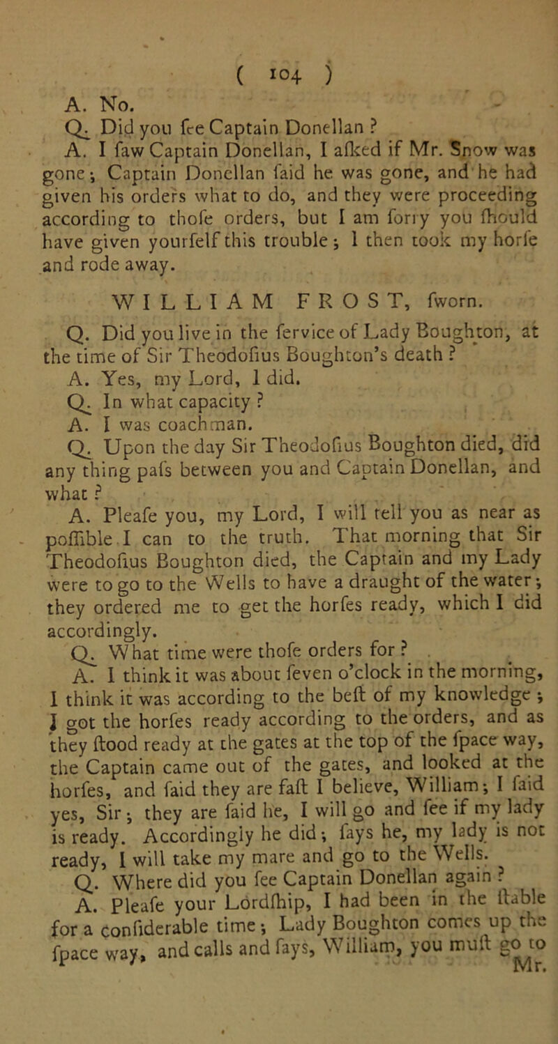 ( 10+ ) A. No. Did you fee Captain Donellan ? A. I faw Captain Donellan, I alked if Mr. Snow was gone •, Captain Donellan faid he was gone, and he had given his orders what to do, and they were proceeding according to thofe orders, but I am ferry you fhould have given yourfelf this trouble j 1 then took my horfe and rode away. WILLIAM FROST, fworn. Q. Did you live in the fervice of Lady Boughton, at the time of Sir Theodofius Boughton’s death ? A. Yes, my Lord, 1 did. Q; In what capacity ? A. I was coachman. Q. Upon the day Sir Theodofius Boughton died, did any thing pals between you and Captain Donellan, and what ? A. Pleafe you, my Lord, I will tell you as near as pofiible.I can to the truth. That morning that Sir Theodofius Boughton died, the Captain and my Lady were to go to the Wells to have a draught of the water; they ordered me to get the horfes ready, which I did accordingly. CL What time were thofe orders for ? A. I think it was about feven o’clock in the morning, I think it was according to the belt of my knowledge j J got the horfes ready according to the orders, and as they Hood ready at the gates at the top of the fpace way, the Captain came out of the gates, and looked at the horfes, and faid they are fall I believe, William-, I laid yes, Sir-, they are faid he, I will go and fee if my lady is ready. Accordingly he did-, fays he, my lady is not ready, I will take my mare and go to the Wells. Q. Where did you fee Captain Donellan again ? A. Pleafe your Lordfhip, I had been in the liable for a confiderable time-, Lady Boughton comes up the fpace way, and calls and fays, William, you mult go to